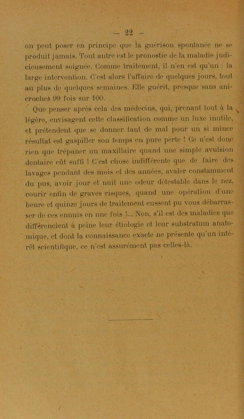 on peut poser en principe qne la guérison spontanée ne se produit jamais. Tout autre est le pronostic de la maladie judi- cieusement soignée. Gomme traitement, il n’en est qu’un : la large intervention. C'est alors l’affaire de quelques jours, tout au plus de quelques semaines. Elle guérit, presque sans ani- croches 99 fois sur 100. Que penser après cela des médecins, qui, prenant tout à la ^ légère, envisagent cette classification comme un luxe inutile, et prétendent que se donner tant de mal pour un si mince résultat est gaspiller son temps en pure perte ! Ce n’est donp rien que trépaner un maxillaire quand une simple avulsion dentaire eût suffi ! C’est chose indifférente que de faire des lavages pendaht des mois et des années, avaler constamment du pus, avoir jour et nuit une odeur détestable dans le nez, courir enfin de graves risques, quand une opération d’une heure et quinze jours de traitement eussent pu vous débarras- ser de ces ennuis en une fois J... Non, s’il est des maladies que différencient à peine leur étiologie et leur substratum anato- mique, et dont la connaissance exacte ne présente qu un inté- rêt scientifique, ce n’est assurément pas celles-là. \ /