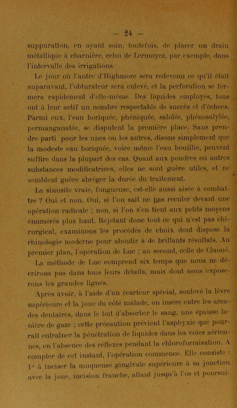 suppuration, on ayant soin, toutefois, do placor un drain métallique à charnière, celui de Lermoyez, par exemple, dans rintervalle des iiTigations. Le jour où l antre d’îlighrnore sera redevenu ce qu’il était auparavant, l’obturateur sera enlevé, et la perforation se fer- mera rapidement d’elle-même. Des liquides employés, tous ont à leur actif un nombre respectable de succès et d’échecs. Parmi eux, l’eau boriquée, phéniquée, salolée, phénosalylée, permanganatée, se disputent la première place. Sans pren- dre parti pour les unes ou les autres, disons simplement que la modeste eau boriquée, voire môme l’eau bouillie, peuvent suffire dans la plupart des cas. Quant aux poudres ou autres substances modificatrices, elles ne sont guère utiles, et ne semblent guère abréger la durée du traitement. La sinusite vraie, fongueuse, est-elle aussi aisée a combat- tre ? Oui et non. Oui, si l’on sait ne fuis reculer devant une opération radicale ; non, si l’on s’en tient aux petits moyens énumérés plus haut. Rejetant donc tout ce qui n’est pas chi- rurgical, examinons les procédés de choix dont dispose la rhinologie moderne pour aboutir à de brillants résultats. Au premier plan, 1 opération de Luc 5 au second, celle de Glaoué. La méthode de Luc comprend six temps que nous ne dé- crirons pas dans tous leurs détails, mais dont nous expose- rons les grandes lignes. Après avoir, cà l’aide d’un écartèur spécial, soulevé la lèvre suiiérieure et la joue du côté malade, on insère entre les arca- des dentaires, dans le but d’absorber le sang, une épaisse la- nière de gaze ; cette précaution prévient l’asphyxie que pour- rait entraîner la pénétration de liquides dans les voies aérien- nes, en l’absence des réflexes pendant la chloroformisation. A compter de cet instant, l’opération commence. Elle consiste : 10 à inciser la muqueuse gingivale supérieure à sa jonction avt'c la joue, incision franche, allant jusqu a 1 os et poursui-