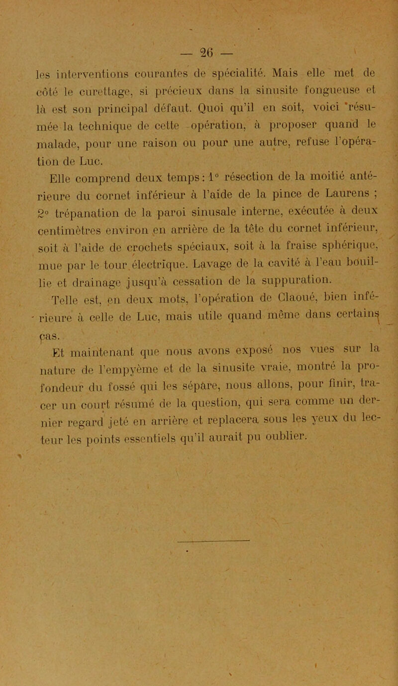 Ips interventions courantes de spécialité. Mais elle met de côté le curettage, si précieux dans la sinusite fongueuse et là est son principal défaut. Quoi qu’il en soit, voici 'résu- mée la technique de cette -opération, à proposer quand le malade, pour une raison ou pour une autre, refuse l’opéra- tion de Luc. Elle comprend deux temps: 1° résection de la moitié anté- rieure du cornet inférieur à l’aide de la pince de Laure ns ; 2° trépanation de la paroi sinusale interne, exécutée à deux centimètres environ pn arrière de la tête du cornet inférieur, soit à l’aide de crochets spéciaux, soit à la fraise sphérique, mue par le tour.électrique. Lavage de la cavité à l’eau bouil- lie et drainage jusqu’à cessation de la suppuration. Telle est, en deux mots, l’oi>ération de Glaoué, bien infé- ' rieure à celle de Luc, mais utile quand meme dans ceitain^ pas. Et maintenant que nous avons exposé nos vues sur la nature de l’empyème et de la sinusite vraie, montré la pro- fondeur du fossé qui les sépare, nous allons, pour finir, tra- cer un court résumé de la question, qui sera comme un der- nier regard jeté en arrière et replacera sous les yeux du lec- teur les points essentiels qu’il aurait pu oublier.