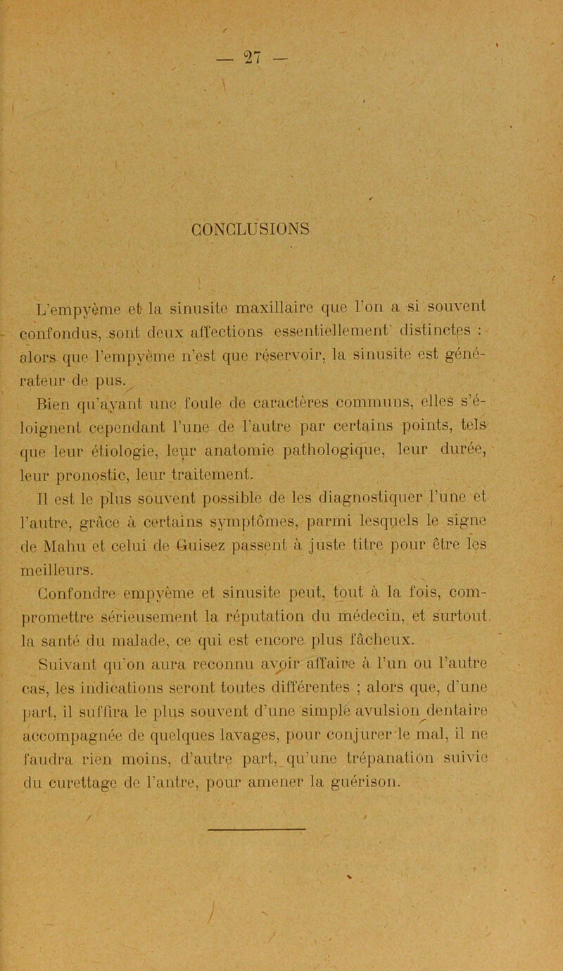 I ✓ CONCLUSIONS L’empyème et la sinusite maxillaire que Ton a si souvent confondus, sont deux affections essentiellement’ distinctes : alors que l’empyème n’est que réservoir, la sinusite est géné- rateur de pus.^ Bien qu’ayant une foule de caractères communs, elles s’é- loignent cependant l’une de l’autre par certains points, tels que leur étiologie, leur anatomie pathologique, leur durée, leur pronostic, leur traitement. Il est le plus souvent possible de les diagnostiquer l’une et l’autre, gréice à certains symptômes, parmi lesquels le signe de Malm et celui de Cuisez passent à juste titre pour être les meilleurs. Confondre empyôme et sinusite peut, tout à la fois, com- jjromettre sérieusement la réputation du médecin, et surtout, la santé du malade, ce qui est encore pins fâcheux. Suivant qu’on aura reconnu a^^oir affaire à run ou l’autre cas, les indications seront toutes différentes ; alors que, d’une ]jart, il suffira le plus souvent d’une sini{)lè avulsion dentaire accompagnée de quelques lavages, pour conjurer le mal, il ne faudra rien moins, d’autre part, qu’une trépanation suivie du curettage de l’antre, pour amener la guérison.