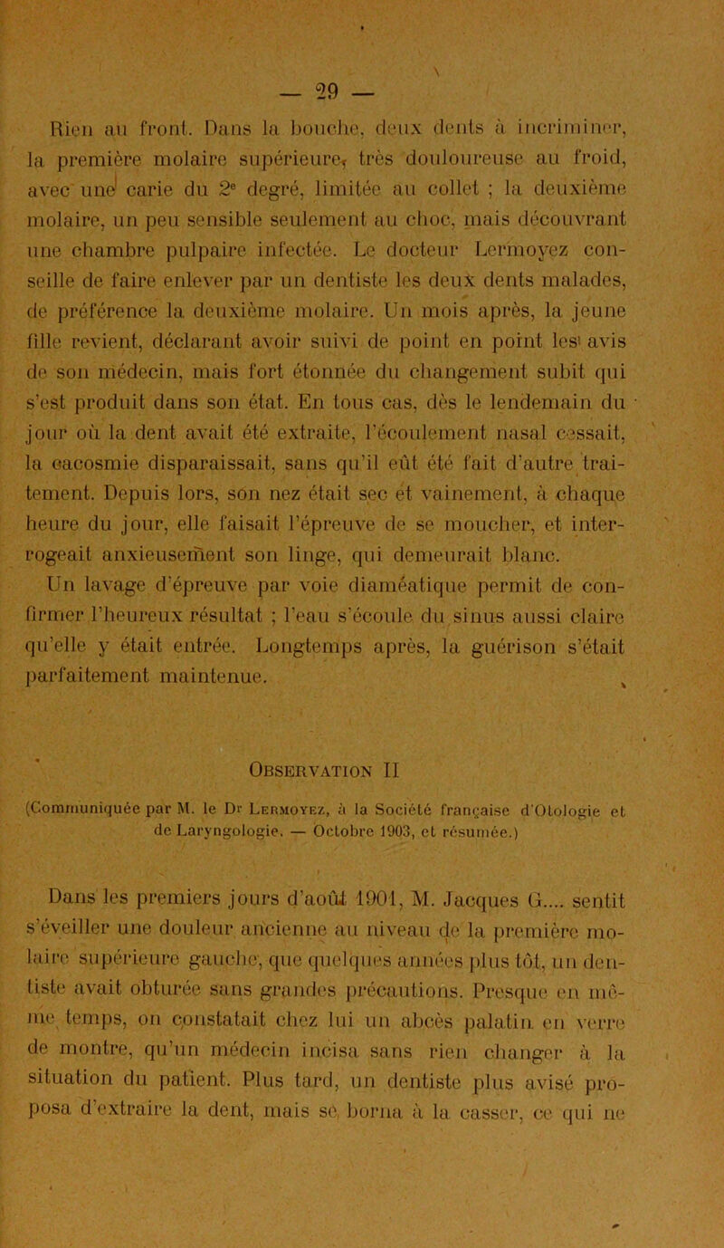 Rien an feonl. Dans la. l)onche. deux dents à incTiiinncr, la première molaire supérieure^ très douloureuse au froid, avec une' carie du 2® degré, limitée au collet ; la deuxième molaire, un peu sensible seulement au clioc, niais découvrant une chambre pulpaire infectée. Le docteur Lermoyez con- seille de faire enlever par un dentiste les deux dents malades, de préférence la deuxième molaire. Un mois après, la jeune tille revient, déclarant avoir suivi de point en point les’ avis de son médecin, mais fort étonnée du changement subit qui s’est produit dans son état. En tous cas, dès le lendemain du jour où la dent avait été extraite, récoulement nasal cessait, la cacosmie disparaissait, sans qu’il eût été fait d’autre trai- tement. Depuis lors, son nez était sec et vainement, à chaque heure du jour, elle faisait l’épreuve de se moucher, et inter- rogeait anxieuseinent son linge, qui demeurait blanc. Un lavage d'épreuve par voie diaméatique permit de con- firmer l’heureux résultat ; l’eau s’écoule du sinus aussi claire qu’elle y était entrée. Longtemps après, la guérison s’était ])arfaitement maintenue. ^ Observation II (Communiquée par M. le Dr Lermoyez, à la Société franç'aise d'OloIogie et de Laryngologie. — Octobre 1903, et résumée.) Dans les premiers jours d’aoiil 1901, M. Jacques G.... sentit s’éveiller une douleur ancienne au niveau de la première mo- laire su[)érieuro gauche, que quelques années plus tôt, un den- tiste avait obturée sans grandes précautions. Presque (ui mê- me ternjis, on cpnstatait chez lui un abcès palatin, en verre de montre, qu’un médecin incisa sans rien changer à la situation du patient. Plus tard, un dentiste plus avisé pro- posa d’e.xtraire la dent, mais se, borna à la casser, ce qui ne