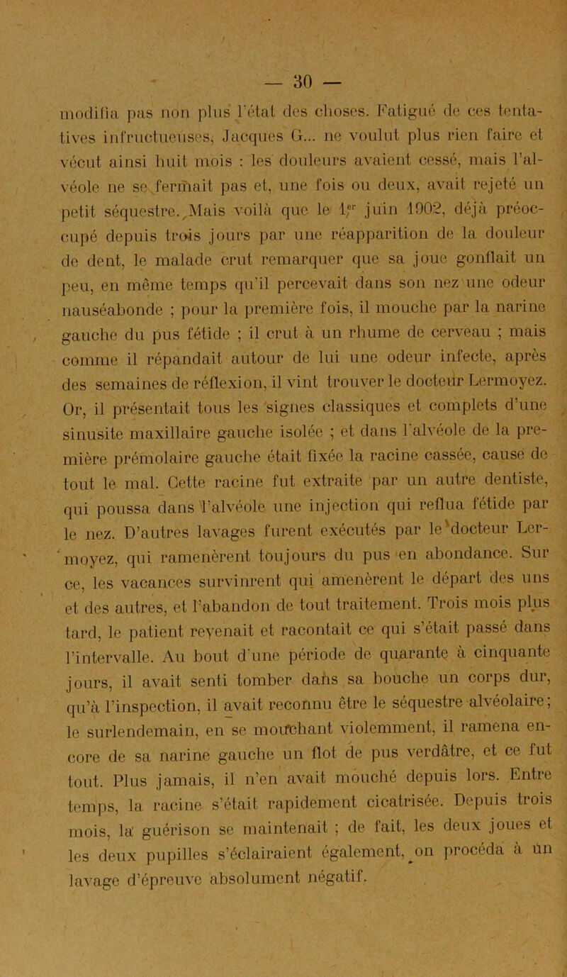 inodi(iti pas non plus Tétai des clioses. Fatigué de ces tenta- tives infructueuses, Jacques G... ne voulut plus rien faire et vécut ainsi huit mois : les douleurs avaient cessé, mais Tal- véole ne se.fennait pas et, une fois ou deux, avait rejeté un jietit séquestre.,Mais voilà que. le If juin 1902, déjà préoc- cupé depuis trois jours par une réapparition de la douleur de dent, le malade crut remarquer que sa joue gonflait un peu, en même temps qu’il percevait dans son nez une odeur nauséabonde ; pour la première fois, il mouche par la narine gauche du pus fétide ; il crut à un rhume de cerveau ; mais comme il répandait autour de lui une odeur infecte, après des semaines de réflexion, il vint trouver le docteiir Lermoyez. Or, il présentait tous les signes classiques et complets d’une sinusite maxillaire gauche isolée ; et dans l'alvéole de la pre- mière prémolaire gauche était fixée la racine cassée, cause de tout le mal. Cette racine fut extraite par un autre dentiste, qui poussa dans J’alvéole une injection qui reflua fétide par le nez. D’autres lavages furent exécutés par le'docteur Ler- *moyez, qui ramenèrent toujours du pus'en abondance. Sur ce, les vacances survinrent qui amenèrent le départ des uns et des autres, et Tabandon de tout traitement. Trois mois plus tard, le patient revenait et racontait ce qui s’était passé dans l’intervalle. Au bout d'une période de quarante à cinquante jours, il avait senti tomber dans sa bouche un corps dur, qu’à l’inspection, il avait reconnu être le séquestre alvéolaire, le surlendemain, en se moifchant violemment, il ramena en- core de sa narine gauche un flot de pus verdâtre, et ce fut tout. Plus jamais, il n’en avait mouché depuis lors. Entre temps, la racine s’était rapidement cicatrisée. Depuis trois mois, la guérison se maintenait ; de fait, les deux joues et les deux pupilles s’éclairaient également, ^on procéda à un lavage d’épreuve absolument négatif.