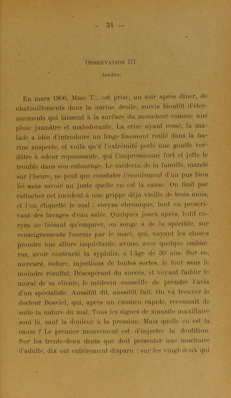 Observation III (Inédile) En mars 1906, Mme T... est prise, un soir après dîner, de chatouillements dans la narine droite, suivis bientôt d éter- nuements qui laissent à la surface da mouchoir comme une pluie jaunâtre et malodorante. La crise ayant cessé, la ma- lade a idée d’introduire un linge finement roulé dans la na- rine' suspecte, et voilà qu’à l’extrémité perle une goutte ver- dâtre à odeur repoussante, qui himpressionne fort et jette le trouble dans son entourage. Le médecin de la famille, mandé sur l’heure, ne peut que constater récoulement d'un pus bien lié sans savoir au juste quelle en est la cause. On finit par rattacher cet incident à une grippe déjà vieille de trois mois, et l’on étiquette le mal : coryza chronique, tout en prescri- vant des lavages d’eau salée. Quelques jours ajirès, ledit^ co- ryza ne faisant qu’empirer, on songe à de la spécifite, sur renseignements- fournis par le mari, qui, voyant les choses prendre une allure inquiétante, avoue, avec quelque embar- ras, avoir contracté la syphilis, à fâge de 30 ans. Sur ce, mercure, iodure, injections de toutes sortes, le tout sans le moindre résultat. Désespérant du succès, et voyant faiblir le moral de sa cliente, le médecin conseille de prendre l’avis d’un spécialiste. Aussitôt dit, aussitôt fait. On va trouver le docteifi’ Bosviel, qui, après un examen rapide, reconnaît de suite la nature du mal. Tons les signes de sinusite maxillaire sont là, sauf la douleur à la pression. Mais quelle en est la cause ? Le premier mouvement est d’injectei* la dentition. Sur les trente-deux dents que doit présenter une mâchoire d’adulte, dix ont entièrement disparu ; sur les vingt-deux qui