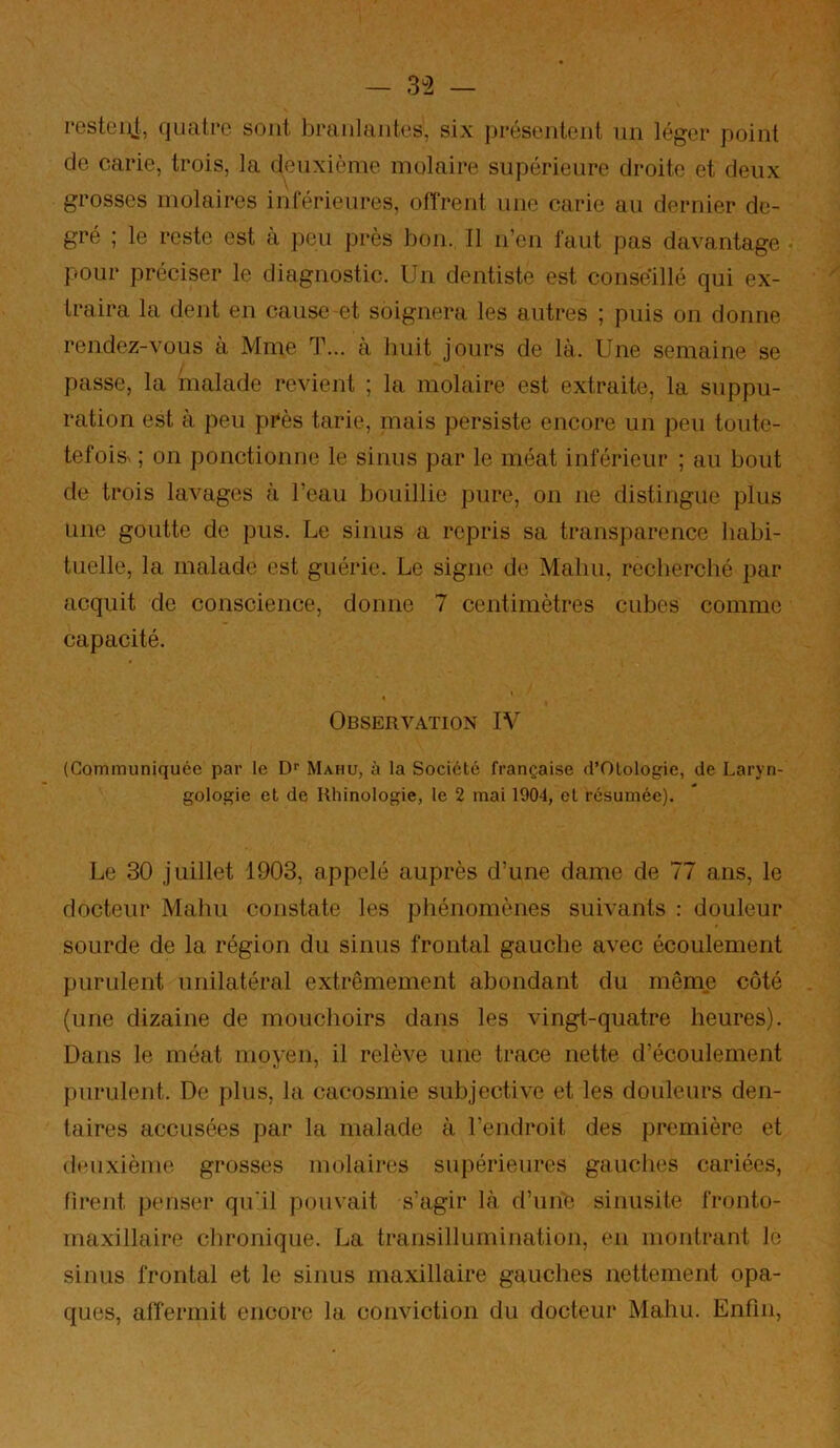 resteijJ, (jualrc sont branlantes, six présentent nn léger point de carie, trois, la deuxième molaire supérieure droite et deux grosses molaires inférieures, ofîrent une carie au dernier de- gré ; le reste est a peu près bon. Il n’en faut pas davantage pour préciser le diagnostic. Un dentiste est conseillé qui ex- traira la dent en cause et soignera les autres ; puis on donne rendez-vous a Mme T... à huit jours de là. Une semaine se passe, la malade revient ; la molaire est extraite, la suppu- ration est à peu près tarie, mais persiste encore un peu toute- tefois^ ; on ponctionne le sinus par le méat inférieur ; au bout de trois lavages à l’eau bouillie pure, on ne distingue plus une goutte de pus. Le sinus a repris sa transparence habi- tuelle, la malade est guérie. Le signe de Malm, recherché par acquit de conscience, donne 7 centimètres cubes comme capacité. Observation IV (Communiquée par le Df Mahu, à la Société française d’Olologie, de Laryn- gologie et de Rhinologie, le 2 mai 1904, et résumée). Le 30 juillet 1903, appelé auprès d’une dame de 77 ans, le docteur Mahu constate les phénomènes suivants : douleur sourde de la région du sinus frontal gauche avec écoulement purulent unilatéral extrêmement abondant du même côté (une dizaine de mouchoirs dans les vingt-quatre heures). Dans le méat moyen, il relève une trace nette d’écoulement purulent. De plus, la cacosmie subjective et les douleurs den- taires accusées par la malade à l’endroit des première et deuxième grosses molaires supérieures gauclies cariées, firent jienser qu'il pouvait s’agir là d’une sinusite fronto- rnaxillaire chronique. La transillumination, en montrant le sinus frontal et le sinus maxillaire gauches nettement opa- ques, alfermit encore la conviction du docteur Mahu. Enfin,