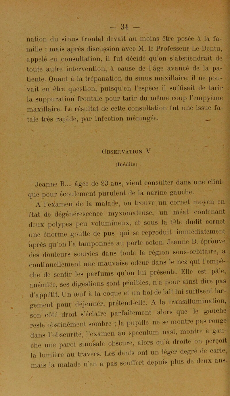 nation du sinus frontal devait au moins être posée à la fa- ; mille ; mais après discussion avec M. le Professeur Le Dentu, appelé en consultation, il fut décidé qu^n s’abstiendrait de ’ toute autre intervention, à cause de l’âge avancé de la pa- tiente. Quant à la trépanation du sinus maxillaire, il ne pou- • : vait en être question, ^puisqu’en l’espèce il suffisait de tarir - la suppuration frontale pour tarir du même coup l’empyème maxillaire. Le résultat de cette consultation fut une issue fa- tale très rapide, par infection méningée. ^ Observation V (Inédite) Jeanne B..., âgée de 23 ans, vient consulter dans une clini- que pour écoulement purulent de la narine gauche. A l’examen de la malade, on trouve un cornet moyen en état de dégénérescence myxomateuse, un méat contenant deux polypes peu volumineux, et sous la tete dudit cornet une énorme goutte de pus qui se reproduit immédiatement après qu’on l’a tamponnée au porte-coton. Jeanne B. éprouve deé douleurs sourdes dans toute la région sous-orbitaire, a . continuellement une mauvaise odeur dans le nez qui 1 empê- che de sentir les parfums qu’on lui présente. Elle est pâle, anémiée, ses digestions sont p'énibles, n’a pour ainsi dire pas d’appétit. Un œuf à la coque et un bol de lait lui suffisent lar- gement pour déjeuner, prétend-elle. A la transillumination, ^ son côté droit s’éclaire parfaitement alors que le gauche reste obstinément sombre ; la pupille ne se montre pas rouge dans l’obscurité, l’examen au spéculum nasi, montre a gau- che une paroi sinusale obscure, alors qu’à droite on perçoit la lumière au travers. Les dents ont un léger degré de carie, mais la malade n’en a pas souffert depuis plus de deux ans.