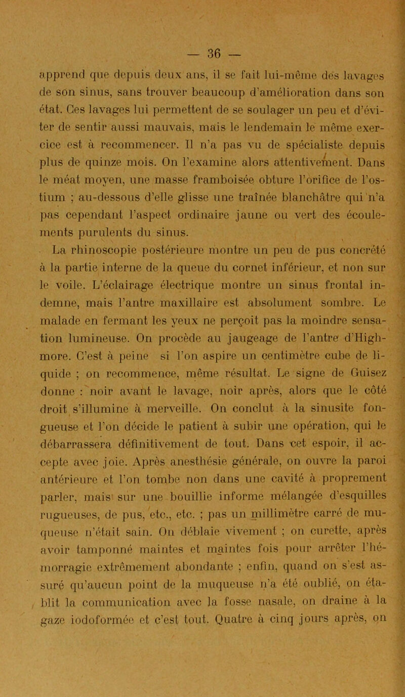 apprend que depuis deux ans, il se fait lui-même des lavages de son sinus, sans trouver beaucoup d’amélioration dans son état. Ces lavages lui permettent de se soulager un peu et d’évi- ter de sentir aussi mauvais, mais le lendemain le même exer- cice est à recommencer. Il n’a pas vu de spécialiste depuis plus de quinze mois. On l’examine alors attentivement. Dans le méat moyen, une masse framboisée obture l’orifice de l’os- tium ; au-dessous d’elle glisse une traînée blanchâtre qui'n’a pas cependant l’aspect ordinaire jaune ou vert des écoule- ments purulents du sinus. La rhinoscopie postérieure montre un peu de pus concrété à la partie interne de la queue du cornet inférieur, et non sur le voile. L’éclairage électrique montre un sinus frontal in- demne, mais l’antre maxillaire est absolument sombre. Le malade en fermant les yeux ne perçoit pas la moindre sensa- tion lumineuse. On procède au jaugeage de l’antre d’High- more. C’est à peine si l’on aspire un centimètre cube de li- quide ; on recommence, même résultat. Le signe de Cuisez donne : noir avant le lavage, noir après, alors que le côté droit s’illumine à merveille. On conclut à la sinusite fon- gueuse et l’on décide le patient à subir une opération, qui le débarrassera définitivement de tout. Dans net espoir, il ac- cepte avec joie. Après anesthésie générale, on ouvre la paroi antérieure et l’on tombe non dans une cavité à proprement parler, mais' sur une bouillie informe mélangée d’esquilles rugueuses, de pus, etc., etc. ; pas un millimètre carré de mu- queuse n’était sain. On déblaie vivement ; on curette, après avoir tamponné maintes et maintes fois pour arrêter l’hé- morragie extrêmement abondante ; enfin, quand on s est as- suré qu’aucun point de la muqueuse n’a été oublié, on éta- 1)1 it la communication avec la fosse nasale, on draine a la gaze iodoformée et c’est tout. Quatre à cinq jours après, on