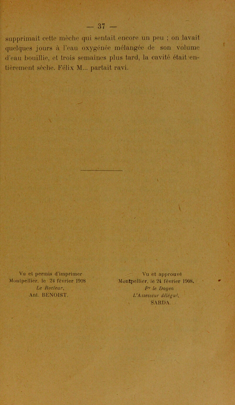 supprimait cette mèclie qui sentait encore un peu ; on lavait quelques jours à l’eau oxygénée mélangée de son volume d’eau bouillie, et trois semaines plus tard, la cavité était'en- tièrement sèche. Félix M... partait ravi. Vu cl pennLs d'imprimer MoiiLpellier, le 24 février 1908 Le Recteur, .\nl. BENOIST. Vu et approuvé Montpellier, le 24 février 1908. P'^ le Doyen L’Assesseur délégué,, V SARD.V,