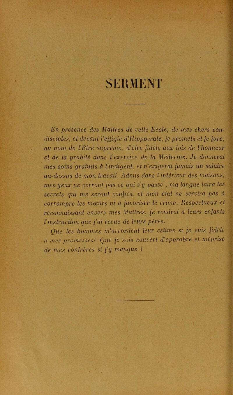 En présence des Maîtres de cette Ecole, de mes chers con- disciples, et devant Velfigie d'Hippocrate, je promets et /e lure. et de la probité dans Vexercice de la Médecine. Je donnerai secrets qui me seront confiés, et mon état ne servira pas à corrompre les mœurs ni à \avoriser le crime. Respectueux et reconnaissant envers mes Maîtres, je rendrai à leurs enfants Vinslruction que fai reçue de leurs pères. Que les hommes m'accordent leur estime si fe suis fidèle a mes promesses! Que fe sois couvert d'opprobre et méprisé de mes confrères si f'i) manque l au nom de l'Etre suprême, d'être fidèle aux lois de l'honneur mes soins gratuits à l'indigent, et n'exigerai famais un salaire au-dessus de mon travail. Admis dans l'intérieur des maisons, mes yeux ne verront pas ce qui s'y passe ; ma langue taira les t I