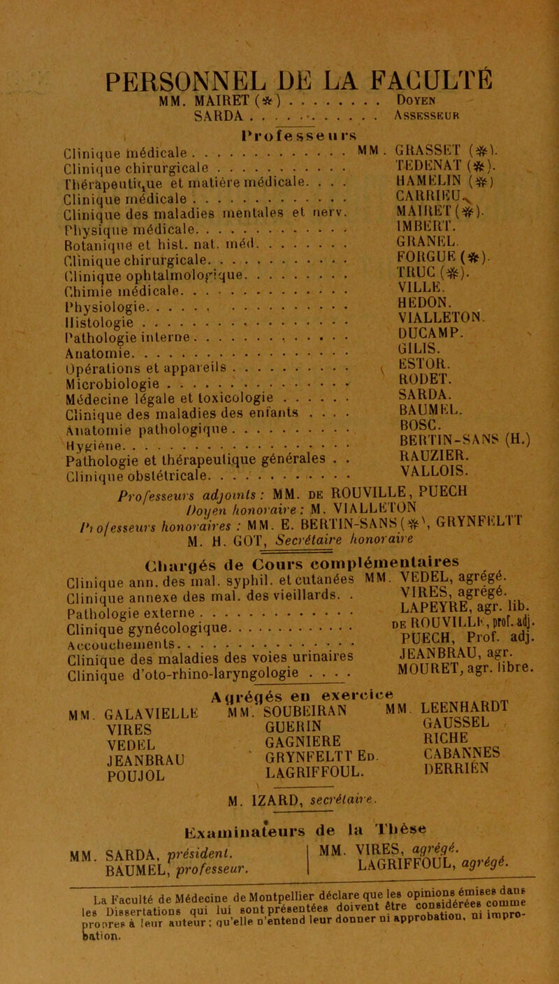 PERSONNEL DE LA FACULTÉ MM. MAIRET (*) Doyen SARDA • Assesseur Professe u rs Clinique inédicale MM. GRASSE!’ Clinique chirurgicale TEDENAT (&). Thérapeutique et matière médicale. . . . H AM ELI N (üfc) Clinique médicale CARRIEU-y Clinique des maladies mentales et nerv. MAIRET(^). Physique médicale IMBERl. Botanique et hist. nat. méd GRANEL. Clinique chirurgicale FOUGUE (*fr). Clinique ophtalmologique TRUC (&). Chimie médicale VILLE. Physiologie HEDON. Histologie VIAUÆTON. Pathologie interne -, UULAMr. Anatomie ^IS. Opérations et appareils v E^ntîp' Microbiologie * c\Dn\ Médecine légale et toxicologie SARDA. Clinique des maladies des enfants .... BAUMKL. Anatomie pathologique MSC- Hygiène BER IIN-SANS (H.) Pathologie et thérapeutique générales . . RAUZ1ER. Clinique obstétricale VALLOIS. Professeurs adjoints: MM. de ROUV1LLE, PUECH Pox/en honoxaire : M. VIALLEION Pi ofessexirs honoraires : MM. E. BERT1N-SANS (GRYNFELTT M. H. GOT, Secrétaire honoraire Chargés de Cours complémentaires Clinique ann. des mal. syphil. et cutanées MM. VEDEL, agrégé. Clinique annexe des mal. des vieillards. . y!^fe5LüSregéVK Pathologie externe L™.E; Clinique gynécologique Dp ÎFCH Prof ad ‘ Clinique des maladies des voies urinaires wnnn^T ^r hhrP Clinique d’oto-rhino-laryngologie . . ■ . MOURM, aer. libre. Agrégés en exercice MM. GALAVIELLK M MSOUBEIRAN MM LEE^HARDl VIRES GUERIN ^USSlEL VEDEL GAGNIERE RICHE JEANBRAU GRYNFELTTE” “BANNES POUJOL LAGRIFFOUL. DERRIEN M. 1ZARD, secrétaire. examinateurs de la Thèse MM. SARDA. président. I MM. VIRES, agreg^é. BAUMEL, professeur. | LAGRIrTUUL, g g La Faculté de Médecine de Montpellier déclare que les opinionsdan* les Dissertations qui lui sont présentées doivent ai impro- proores à leur auteur: qu’elle n’entend leur donner ni approbation, ni împro bâti on.