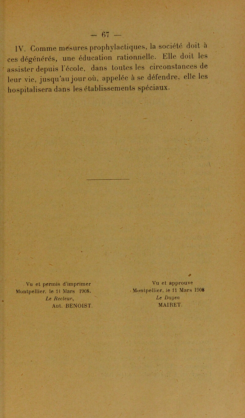 I - F) 7 — IV. Comme mésures prophylactiques, la société doit à ces dégénérés, une éducation rationnelle. Elle doit les assister depuis l'école, dans toutes les circonstances de leur vie, jusqu’au jour où, appelée à se défendre, elle les hospitalisera dans les établissements spéciaux. / Vu et permis d’imprimer Vu et approuvé Montpellier, le 11 Mars 1908. ■ Montpellier, le 11 Mars 1908 Le Recteur, Le Doyen Aût. BENOIST. MAIRET. /