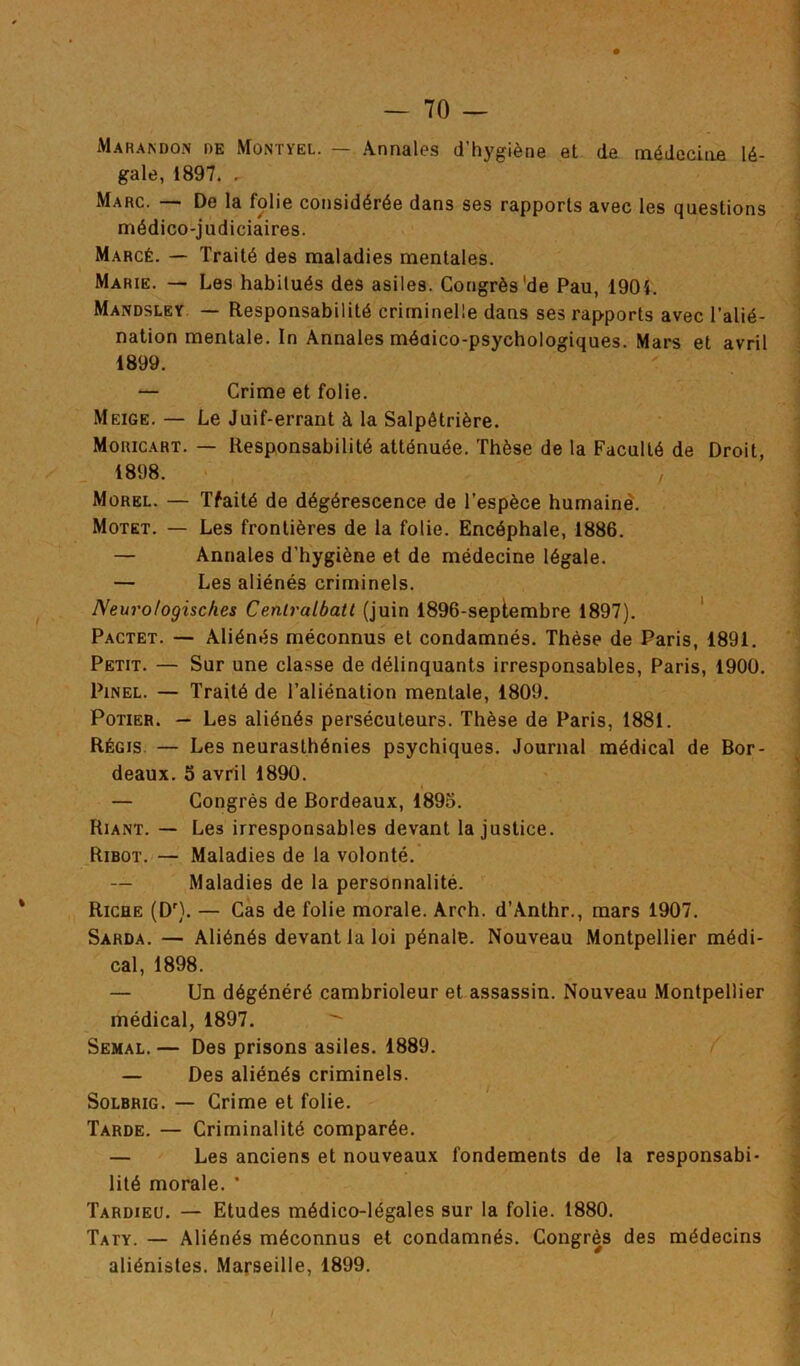 Maràndon de Mûntyel. — Annales d’hygiène et de médecine lé- gale, 1897. . Marc. — De la folie considérée dans ses rapports avec les questions médico-judiciaires. Marcé. — Traité des maladies mentales. Marie. — Les habitués des asiles. Congrès'de Pau, 1904. Mandsley — Responsabilité criminelle dans ses rapports avec l’alié- nation mentale. In Annales médico-psychologiques. Mars et avril 1899. — Crime et folie. Meige. — Le Juif-errant à la Salpêtrière. Moricart. — Responsabilité atténuée. Thèse de la Faculté de Droit, 1898. Morel. — Tfaité de dégérescence de l’espèce humaine. Motet. — Les frontières de la folie. Encéphale, 1886. — Annales d’hygiène et de médecine légale. — Les aliénés criminels. Neuro/ogisches Ceniralbatt (juin 1896-seplembre 1897). Pactet. — Aliénés méconnus et condamnés. Thèse de Paris, 1891. Petit. — Sur une classe de délinquants irresponsables, Paris, 1900. Pinel. — Traité de l’aliénation mentale, 1809. Potier. — Les aliénés persécuteurs. Thèse de Paris, 1881. Régis — Les neurasthénies psychiques. Journal médical de Bor- deaux. 5 avril 1890. — Congrès de Bordeaux, 1895. Riant. — Les irresponsables devant la justice. Ribot. — Maladies de la volonté. — Maladies de la personnalité. Riche (Dr). — Cas de folie morale. Arch. d’Anthr., mars 1907. Sarda. — Aliénés devant la loi pénale. Nouveau Montpellier médi- cal, 1898. — Un dégénéré cambrioleur et assassin. Nouveau Montpellier médical, 1897. ^ Semal. — Des prisons asiles. 1889. — Des aliénés criminels. Solbrig. — Crime et folie. Tarde. — Criminalité comparée. — Les anciens et nouveaux fondements de la responsabi- lité morale. ’ Tardieu. — Etudes médico-légales sur la folie. 1880. Taty. — Aliénés méconnus et condamnés. Congrès des médecins aliénistes. Marseille, 1899.