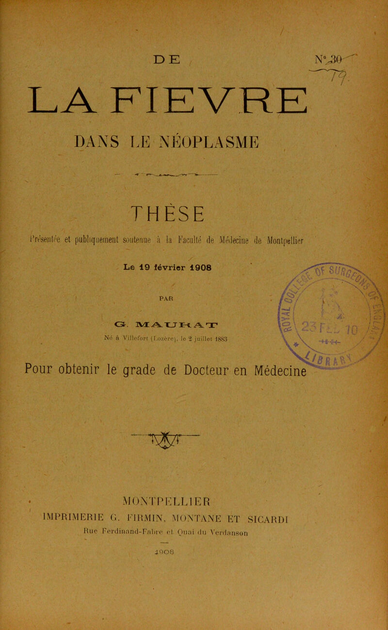 DE DANS LE'NÉOPLASME THÈSE i’réseiiti'e et publiquement soutenue à la Faculté de Médecine de Montpellier / . Le 19 lévrier 1908 PAR Né à Vilicfort (I-ozère), le 1 juillet -1883 Pour obtenir le grade de Docteur en Médecine MONTPELLIER IMPRIMERIE G. FIRMIN, MONTANE ET SICARDI Rue Ferdinand-Fnltie (d. Quai du Verdanson i908