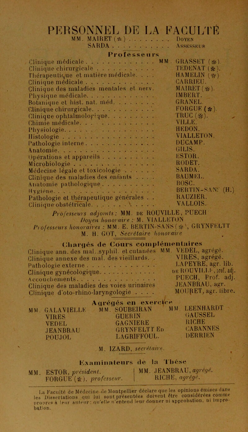 PRl'iSONNEL DE I.A FAGUL'I'R MM. MA1IŒT(*) noYKN SARDA Assesskur l'rofftsseiirs Clinique médicale MM. GRASSET Clini(]ue chirurgicale TEDICNAT riiérapeiUique et matière médicale. . . . HAMELIN [if) Clinique médicale GARRIEÜ. Clinique des maladies mentale.s et nerv. MAIRET(^). Physique médicale IMBERT. Botani<jue et hist. nat. méd GRANEL. Clinique chirurgicale FORGUR (ÿf). Clinique ophtalmologique TRUC ^ Chimie médicale. . VILLE. Physiologie REDON. Histologie VIALLETON. Pathologie interne ÜÜCAMP. Anatomie i.lpérations et appareils ESTOR. Microbiologie RÜDET. Médecine légale et toxicologie SARDA. Clinique des maladies des enfants .... BAUMEL. Anatomie pathologique BOSC. Myaipne BEBTIN-SANT (H.) Pathologie et thérapeutique générales . . RAUZIER. Clinique obslétrlcale '..... VALLOIS. Professeurs adjomts: MM. DE ROUVILLE, PUECH Doyen honoraire : M. VIALLETON Pi of esseurs honoraires : MM. E. BERTIN-SANS { fit', GRYNFI'.LI I M. H. GOT, Secrétaire honoraire <:iiar(|és de Cours conipléiiieiilaires Clini(jue ann. des inaL.syphil. et cutanées MM. VEDEL, agrégé. Clinique annexe des mal. des vieillards. . VIRES, agrégé. Pathologie externe L.\PEYRE, agr. lib. Clinique gynécologique de ROUVlLl.l', iirof. adj. Accouchements. Prof. adj. Clinique des maladies des voies urinaires JEANBRAU, agr. Clinique d’oto-rhino-laryngologie .... MOIJ(IET_, agr. libre. A(|i*éqés eu exercV*'*^ MM. GALA VIELLE M M.'SOÜBEIRAN MM LEENHARDT VIRES GUERIN GAUSSEL VEDEL GAGNIERE RICHE JEANBRAU GRYNFELTTEi) CABANNES POUJOL LAGRIFFOUL. DERRIEN M. IZARD, secrélaire. ' I PvXainiuîHeiirs de la 'l'iiése MM. ESTOR, présfrfenc MM. JEANBRAU, FORGUE(*), professeur. RICHE, La Faculté de Médecine de Montpellier déclare que les opinions émises dans les Dissertations qui lui sont présentées doivent être considérées comme nrooresà leur auteur : ou’elle n’entend leur donner ni approbation, ni impro- bation.