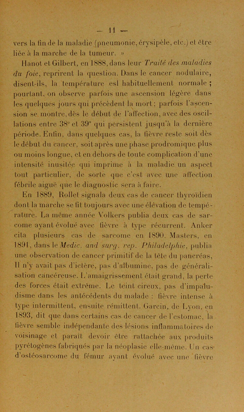 vers la ün de la maladie (pneumonie, érysipèle, etc.) et être liée à la marche de la tumeur. » Hanot et Gilbert, en l(S88,dans leur Traité des maladies du foie, reprirent la question. Dans le cancer nodulaire, disent-ils, la tem[)érature esl habituellement normale ; pourtant, on observe parfois une ascension légère dans les quelques jours qui précèdent la mort; j:>art‘ois l’ascen- sion se. montre, dès le début de ralîection, avec des oscil- lations entre 38*^ et 39 qui persistent jusqu’à la dernière période. Entin, dans quelques cas, la lièvre reste soit dès le début du Cancer, soita[>rès une phase prodromique plus ou moins longue, et en dehors de toute complication d’une intensité inusitée qui imprime à la maladie un aspect tout particulier, de sorte (jne c’est avec luie alTection fébrile aiguë ([ue le diagnostic sera à faire. En 1889, Rollet signala deux cas de cancer thyroïdien dont la marche se lit toujours avec une élévation de tempé- rature. La même année V'olkers publia deux cas de sar- come ayant évolué avec lièvre à type récurrent. Anker cita plusieurs cas de sarcome en 1890. Masters, en 1891, dans le dict/zc. and su/rj. rep. Philadelphie, publia une observation de cancer primitif de la tète du j)ancréas. Il n’y avait pas d’ictère, pas d’albumine, j>as de générali- sation cancéreuse, [/amaigrissement était grand, la perte des forces était extrême. Le teint cireux, pas d’impalu- disme dans les antécédents du malade ; lièvre intense à type intermittent, ensuite rémittent. Garcin, de Lyon, en 1893, dit que dans certains cas de cancer de l’estomac, la . lièvre semble indépendante des lésions inllammatoires de voisinage et paraît devoii* être l’attachée aux jirodnits pyrétogènes labriqués par la néojilasie t'ile-même. Un cas- d’ostéosarcome du fémur ayant évolué avec une; fièvre