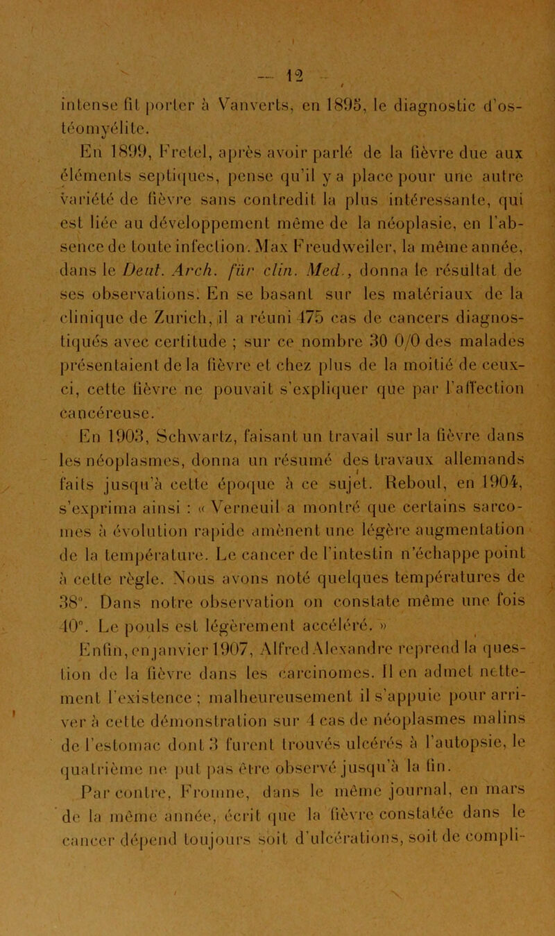 intense (il |)0i1er à \''anverts, en 1895, le diagnostic d’os- léüinvélile. V liin 181M), Fretel, api’ès avoir parld de la lièvre due aux éléments septiques, pense qu’il y a place pour une aulre variété de lièvre sans contredit la plus intéressante, qui est liée au développement même de la néoplasie, en l’ab- sencede toute inleclion. Max Freudweiler, la mêmeannée, dans le iJeiil. Arch. fur clin. Med., donna le résultat de ses observations. En se basant sur les matériaux de la clinique de Zurich, il a l’éuni 175 cas de cancers diagnos- liqués avec ceiditude ; sur ce nombre 30 0/0 des malades j)résenlaient de la lièvre et chez plus de la moitié de ceux- ci, cette lièvre ne pouvait s’expliquer que par l’alTectioii cancéreuse. En 1003, Schwartz, faisant un travail sur la lièvre dans les néoplasmes, donna un résumé des travaux allemands faits jusqu’à cette époque à ce sujet. Reboul, en 1004, s’ex[)rima ainsi : u Veiaieuil a montré (jue certains sarco- mes à évolution rapide amènent une légèi'e augmentation de la température. Le cancer de l’intestin n’échappe point à celle règle. Nous avons noté quelques temj)ératures de 38. Dans notre obsei'vation on constate même une fois 10. Le pouls est légèrement accéléi*é. »> En(in,en |anvierl007, Alfred Alexandre reprend la ques- tion de la lièvre dans les cai’cinomes. Il en admet nette- ment l’existence; malheureusement il s’appuie pour arri- ve'!' à cette démonstration sur 1 cas de néo[)lasmes malins de l’estomac dont 3 furent trouvés ulcérés à l’autopsie, le (juati'ième ik'. put pas êlre observé jusqu’à la lin. Par contre, Fi'omne, dans le même journal, en mars de la même année, éciàt epie la lièvre constatée dans le cancer dépend toujours soit d’ulcéi'ations, soit de com[)li -