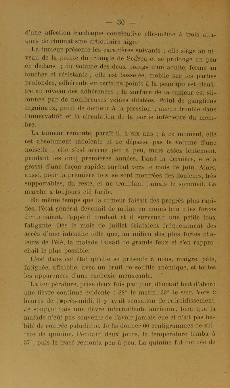 - :io — d’une affection cardiaque consécutive elle-même à trois atta- ques de rhumatisme articulaire aigu. La tumeur présente les caractères suivants : elle siège au ni- veau de la pointe du triangle de ScaVpa et se prolonge un peu en dedans ; du volume des deux poings d’un adulte, ferme au toucher et résistante ; elle est bosselée, mobile sur les parties profondes, adhérente en certains points à la peau qui est bleuâ- tre au niveau des adhérences ; la surface de la tumeur est sil- lonnée par de nombreuses veines dilatées. Point de ganglions inguinaux, point de douleur à la pression ; aucun trouble dans l’innervation et la circulation de la partie inférieure du mem- bre. La tumeur remonte, paraît-il, à six ans ; à ce moment, elle est absolument indolente et ne dépasse pas le volume d’une noisette ; elle s’est accrue peu à peu, mais assez lentement, pendant les cinq premières années. Danâ la dernière, elle a grossi d’une façon rapide, surtout vers le mois de juin. Alors, aussi, pour la première fois, se sont montrées des douleurs, très supportables, du reste, et ne troublant jamais le sommeil. La marche a toujours été facile. En même temps que la tumeur faisait des progrès plus rapi- des, l’état général devenait de moins en moins bon ; les forces diminuaient, l’appétit tombait et il survenait une petite toux fatigante. Dès le mois de juillet éclataient fréquemment des accès d’une intensité telle que, au milieu des, plus fortes cha- leurs de l’été, la malade faisait de grands feux et s’en rappro- chait le plus possible. C’est dans cet état qu’elle se présente à nous, maigre, pâle, fatiguée, affaiblie, avec un bruit de souffle anémique, et toutes les apparences d’une cachexie menaçante. La température, prise deux fois'par jour, dénotait tout d’abord une fièvre continue évidente : 38“ le matin, 39 le soir. Vers 2 heures de l’après-midi, il y avait sensation de refroidissement. Je soupçonnais une fièvre intermittente ancienne, bien que la malade n’eût pas souvenir de l’avoir jamais eue et n’ait pas ha- bité de contrée paludique. Je fis donner 60 centigrammes de sul- fate de quinine. Pendant deux jours, la température tomba à