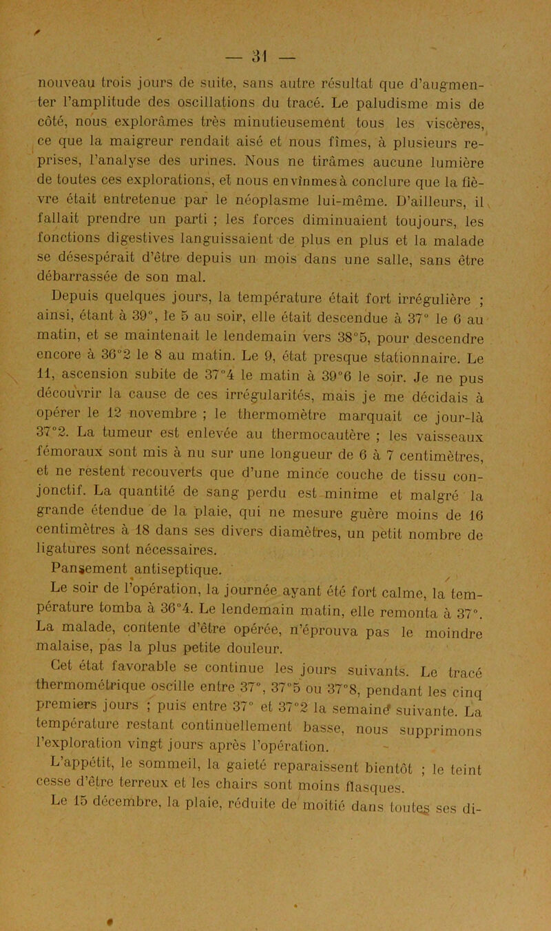 nouveau trois jours de suite, sans autre résultat que d’augmen- ter l’amplitude des oscillations du tracé. Le paludisme mis de côté, nous explorâmes très minutieusement tous les viscères, ce que la maigreur rendait aisé et nous fîmes, à plusieurs re- prises, l’analyse des urines. Nous ne tirâmes aucune lumière de toutes ces explorations, et nous en vînmes à conclure que la fiè- vre était entretenue par le néoplasme lui-même. D’ailleurs, il fallait prendre un parti ; les forces diminuaient toujours, les fonctions digestives languissaient de plus en plus et la malade se désespérait d’être depuis un mois dans une salle, sans être débarrassée de son mal. Depuis quelques jours, la température était fort irrégulière ; ainsi, étant à 39°, le 5 au soir, elle était descendue à 37“ le 0 au matin, et se maintenait le lendemain vers 38“5, pour descendre encore à 36“2 le 8 au matin. Le 9, état presque stationnaire. Le 11, ascension subite de 37“4 le matin à 39”6 le soir. Je ne pus découvrir la cause de ces irrégularités, mais je me décidais à opérer le 12 novembre ; le thermomètre marquait ce jour-là 37“2. La tumeur est enlevée au thermocautère ; les vaisseaux fémoraux sont mis à nu sur une longueur de 6 à 7 centimètres, et ne restent recouverts que d’une mince couche de tissu con- jonctif. La quantité de sang perdu est minime et malgré la grande étendue de la plaie, qui ne mesure guère moins de 16 centimètres à 18 dans ses divers diamètres, un pètit nombre de ligatures sont nécessaires. Pansement antiseptique. Le soir de l’opération, la journée ayant été fort calme, la tem- pérature tomba à 364. Le lendemain matin, elle remonta à 37”. La malade, contente d’être opérée, n’éprouva pas le moindre malaise, pas la plus petite douleur. Cet état favorable se continue les jours suivants. Le tracé thermométrique oscille entre 37”, 375 ou 37”8, pendant les cinq premiers jours ; puis entre 37” et 37”2 la semaind suivante. La température restant continuellement basse, nous supprimons l’exploration vingt jours après l’opération. L’appétit, le sommeil, la gaieté reparaissent bientôt ; le teint cesse d’être terreux et les chairs sont moins flasques. Le 15 décembre, la plaie, réduite de moitié dans toutes ses di- «