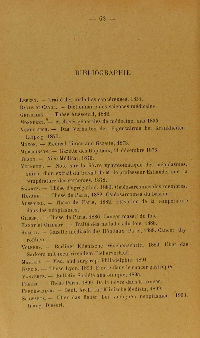 BIBLIOGRAPHIE Lebert.. — Traité des maladies cancéreuses, 1831. Bayle et Cayol. — Dictionnaire des sciences médicales. Grisolles. — Thèse Aussourd, 1882. Monneret.*— Archives générales de médecine, mai 1853. VuNDERLicn. — Das Verhalten der Eigenwarme bei Krankheiten, Leipzig, 1870. Moxon. — Medical Times and Gazette, 1873. Mürcdinson. — Gazette des Hôpitaux, 11 décembre 1873. Tüaon. — Nice Médical, 1876. Verneuil. — Note sur la fièvre symptomatique des néoplasmes, suivie d’un extrait du travail de M. le professeur Estlander sur la température des sarcomes, 1878. SwARTZ. — Thèse d’agrégation, 1880. Ostéosarcomes des membres. Havage. — Thèse de Paris, 1882. Ostéosarcomes du bassin. Aüssourd. — Thèse de Paris, 1882. Elévation de la température dans les néoplasmes. Gilbert.— Thèse de Paris, 1886. Cancer massif du foie. Hanoi et Gilbert — Traité des maladies du foie, 1888. Rollkt. — Gazette médicale des Hôpitaux. Paris, 1888. Cancer thy- roïdien. i, VoLKERS. — Berliner Klisnische Wochenschrift, 1889. über das Sarkom mit recurrirendem Fieberverlauf. , Masters. — Med. and surg rep. Philadelphie, 1891. Garcin. — Thèse Lyon, 1893. Fièvre dans le cancer gastrique. Vanverts. — Bulletin Société anatomique, 189o. Fretel. — Thè-se Paris, 1899. De la fièvre dans le c incer. Freudweiler. — Deut. Arch. fiir Klinische Medizin, 1899. ^ Schwartz. — Uber das fieber bei malignen neoplasmeh, 1903. Inaug. Dissert.