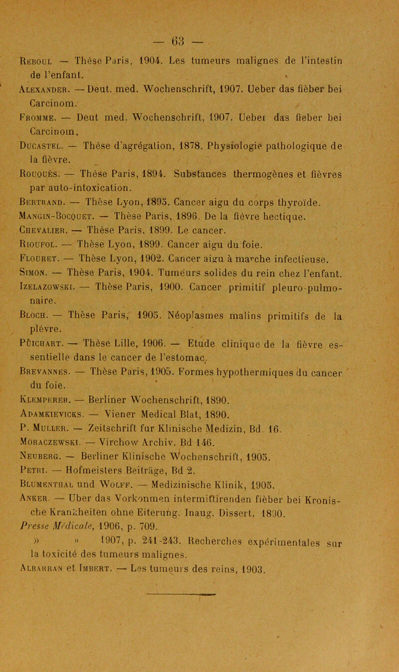 — 03 — Rkboul — Thèse Paris, 1904. Les tumeurs malignes de l’intestin de l’enfant. » Alexander. —Deut. med. Wochenschrift, 1907. Ueber das fièber bei Carcinom. Fromme. — Deut med. Wochenschrift, 1907. Ueber das fieber bei Carcinom. Ducastel. — Thèse d’agrégation, 1878. Physiologie pathologique de la fièvre. RouoüÈs. — Thèse Paris, 1894. Substances thermogènes et fièvres par auto-intoxication. Bertrand. — Thèse Lyon, 1895. Cancer aigu du corps thyroïde. Mangin-Bocquet. — Thèse Paris, 1896. De la fièvre hectique. CuEVALiER. — Thèse Paris, 1899. Le cancer. Rioüfol. — Thèse Lyon, 1899. Cancer aigu du foie. Floüret. — Thèse Lyon, 1902. Cancer aisru à marche infectieuse. Simon. — Thèse Paris, 1904. Tumeurs solides du rein chez l’enfant. IzELAzowsKi. — Thèse Paris, 1900. Cancer primitif pleuro-pulmo- naire. I Bloch. — Thèse Paris, 1905. Néoplasmes malins primitifs de la plèvre. P&icn.ART. — Thèse Lille, 1906. — Etude clinique de la fièvre es- sentielle dans le cancer de l’estomac. Brevannes. — Thèse Paris, 1905. Formes hypothermiques du cancer ' du foie. Klempërer. — Berliner Wochenschrift, 1890. Adamkievicks. — Viener Medical Blat, 1890. P. Muller. — Zeitschrift fur Klinische Medizin, Bd. 16. .Moraczewski. — Virchow Archiv. Bd 146. Neuberg. — Berliner Klinische Wochenschrift, 1905. Pétri. — Hofmeisters Beitrâge, Bd 2. Blumentral und Wolff. — Medizinische Klinik, 1905. Anker. — Uber das Vorkonmen intermiftirenden fièber bei Kronis- che Krankheitôn ohne Eiterung. Inaug. Dissert. 18'J0. Presse MHicole, 1906, p. 709. » »» 1907, p. 241-243. Recherches expérimentales sur la toxicité des tumeurs malignes. Albabran et Imbert. — Les tumeurs des reins, 1903. V