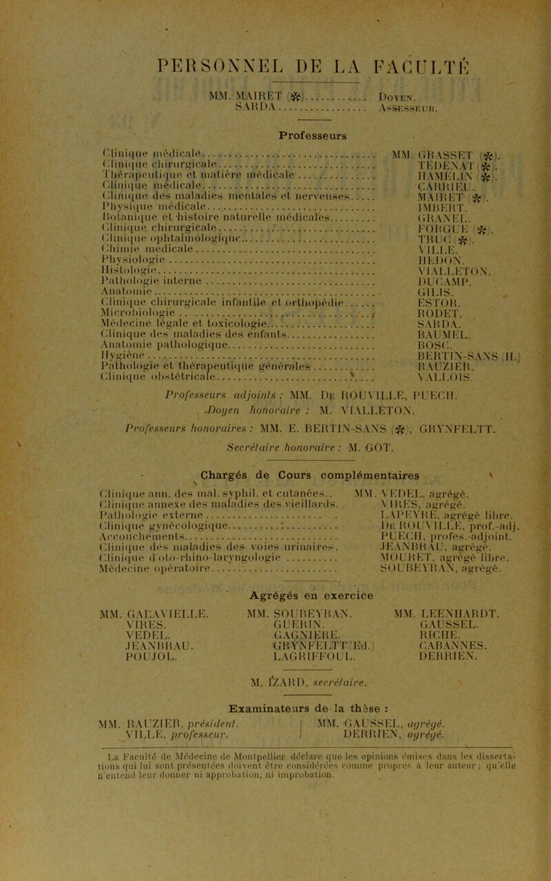 PERSONNEL DE LA FACULTÉ MM. MAI H ET (# SAKDA Doyen. Assesseur. Professeurs Clinique médicale MM. GRASSET (*). Clinique chirurgicale TEDENAT [#). Thérapeutique et matière médicale ...', IIAMELIN . (Clinique médicale CARRIELJ. C.linique des maladies mentales et nerveuses MAIKKT . Physique médicale. IMBERT. Botanique et histoire naturelle médicales CHANEL. Clinique, chirurgicale FO K GUE #). Clinique ophtaimologi(iuc TIUJC # . Chimie medicale... VILLE. Physiologie IIKDON. Histologie V1ALLETON. Pathologie interne DUCAMP. Anatomie CI LIS. Clinique chirurgicale infantile et orthopédie ESTOR. Microbiologie RODET. Médecine légale et toxicologie SARDA. Clinique des maladies des enfants BAUMEL. Anatomie pathologique BOSC. Hygiène BERTIN-SANS (11.) Pathologie et thérapeutique générales KAUZIER. Clinique obstétricale > VALLOIS. Professeurs adjoints: MM. De ROUX'IULE, PUECII. -Doyen honoraire : M. VIALLETON. Professeurs honoraires : MM. E. BERTIN-SANS (‘fc/, GBVNFLLTT. Secrétaire honoraire : M. GOT. Chargés de Cours complémentaires ' Clinique ann. des mal.syphil. et cutanées.. MM. VEDEL, agrégé. Clinique annexe des maladies des vieillards. VIRES, agrégé. Pathologie externe I.APEVKE. agrégé libre. Clinique gynécologique... : De ROUX ILLE. prof.-adj. Accouchements PUECII, profes.-adjoint. Clinique des maladies des voies urinaires. JEANBRAU, agrégé. Clinique d'oto-rhino-laryngologie MOURET, agrégé libre. Médecine opératoire SOUBEYRAN, agrégé. MM. GALAX1ELLE. VIRES. VEDEL. JEANBRAU. POUJOL. Agrégés en exercice MM. SOUBEYRAN. GUERIN. GAGNIERE. GRYNFELTF Ed.) LAGR1FFOUL. MM. LEENHARDT. GAUSSEE. RICHE. CABANN’ES. DERR1EN. M. fZARD, secrétaire. Examinateurs de la thèse : MM. RAUZIER. président. VILLE, professeur. MM. GAUSSEE, agrégé. DERRIEN, agrégé. I.a Faculté de Médecine de Montpellier déclare que les opinions émises dans les disserta- tions (pii lui sont présentées doivent être considérées comme propres à leur auteur; qu'elle n'entend leur donner ni approbation, ni improbation.