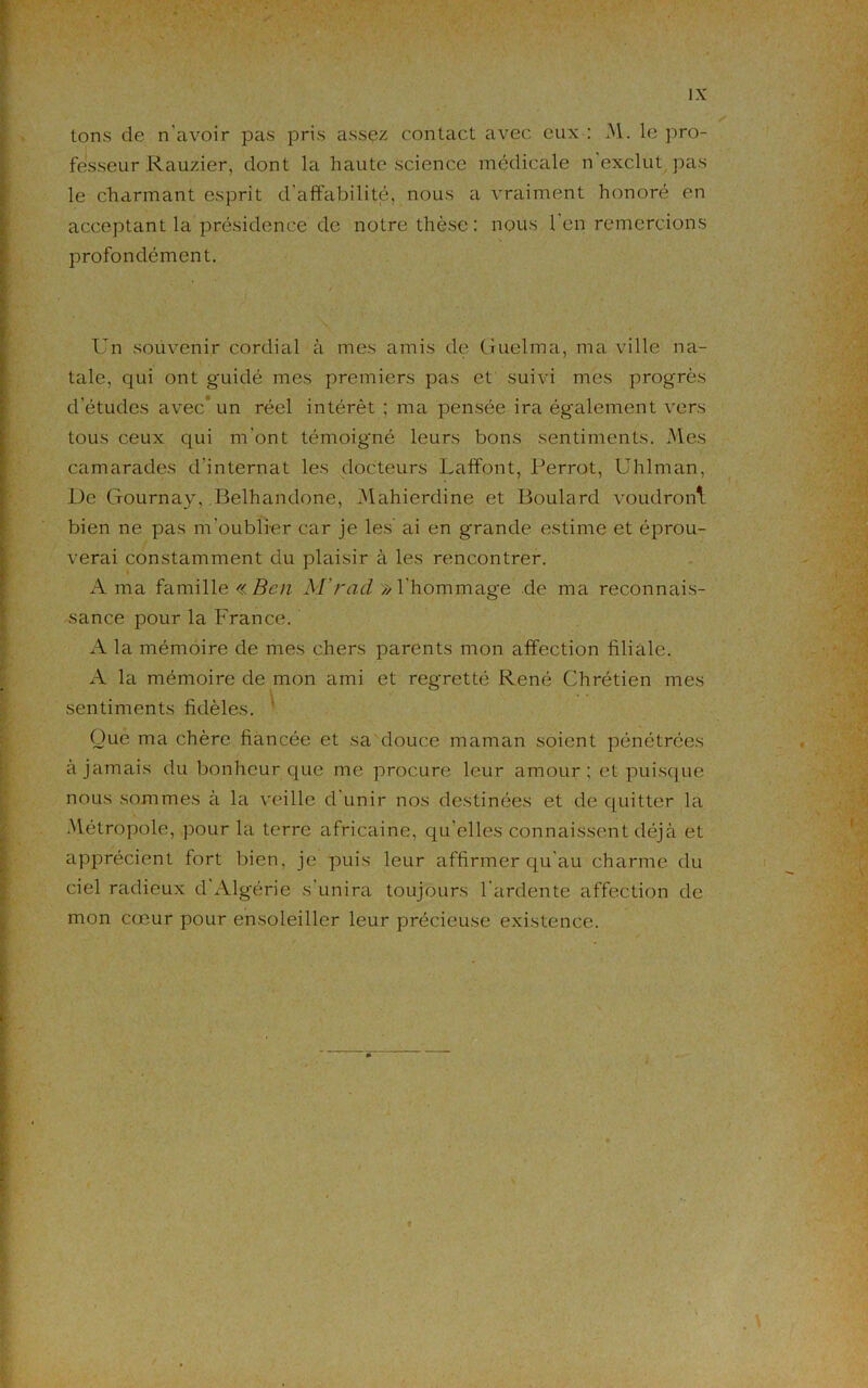 tons de n'avoir pas pris assez contact avec eux : M. le pro- fesseur Rauzier, dont la haute science médicale n exclut pas le charmant esprit d'affabilité, nous a vraiment honoré en acceptant la présidence de notre thèse: nous l’en remercions profondément. Un souvenir cordial à mes amis de Guelma, ma ville na- tale, qui ont guidé mes premiers pas et suivi mes progrès d'études avec un réel intérêt ; ma pensée ira également vers tous ceux qui m’ont témoigné leurs bons sentiments. Mes camarades d'internat les docteurs Laffont, Perrot, Uhlman, De Gournay, Belhandone, Mahierdine et Boulard voudront bien ne pas m'oublier car je les ai en grande estime et éprou- verai constamment du plaisir à les rencontrer. A ma famille «Ben M’rad » l’hommage de ma reconnais- sance pour la France. A la mémoire de mes chers parents mon affection filiale. A la mémoire de mon ami et regretté René Chrétien mes sentiments fidèles. Que ma chère fiancée et sa douce maman soient pénétrées à jamais du bonheur que me procure leur amour; et puisque nous sommes à la veille d’unir nos destinées et de quitter la Métropole, pour la terre africaine, qu’elles connaissent déjà et apprécient fort bien, je puis leur affirmer qu’au charme du ciel radieux d Algérie s'unira toujours l'ardente affection de mon cœur pour ensoleiller leur précieuse existence.