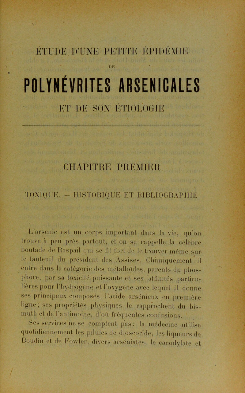 ÉTUDE D'UNE PETITE ÉPIDÉMIE DE POLYNÉVRITES ARSENICALES ET DE SON ÉTIOLOGIE CHAPITRE PREMIER TOXIQUE. - HISTORIQUE ET BIBLIOGRAPHIE L’arsenic esl un corps important dans la vie, qu’on trouve a peu près parfont, et on se rappelle la célèbre boutade de Baspail qui se fit fort de le trouver même sur le fauteuil du président des Assises. Chimiquement il entre dans la catégorie des métalloïdes, parents du phos- phore, par sa toxicité puissante et ses affinités particu- lières pour l’hydrogène et l’oxygène avec lequel il donne ses principaux composés, l’acide arsénieux en première ligne; ses propriétés physiques le rapprochent du bis- muth et de l’antimoine, d’où fréquentes confusions. Ses services ne se comptent pas: la médecine utilise quotidiennement les pilules de dioscoride, les liqueurs de Boudin et de Kowler, divers arséniales, le cacodylate et