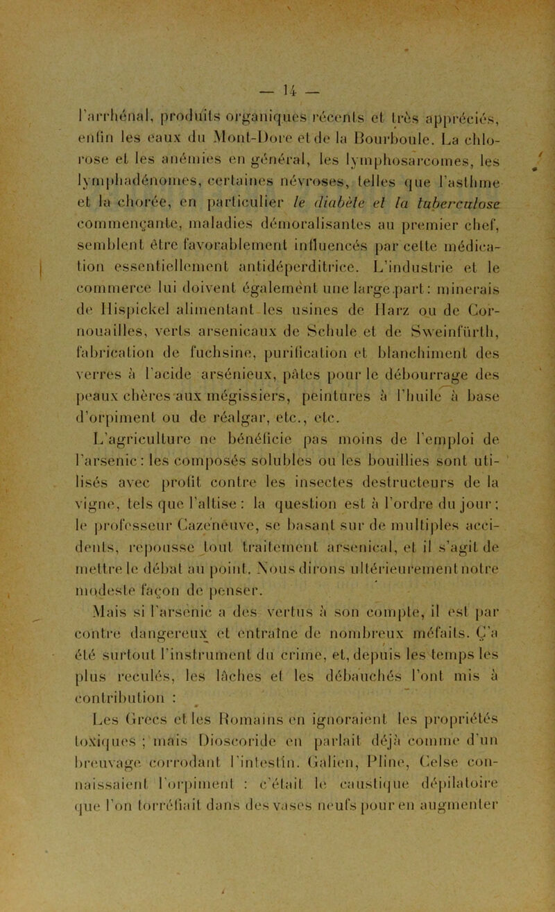 Larrhénal, produits organiques récents et très appréciés, enfin les eaux du Mont-Dore et de la Bourboule. La chlo- rose et les anémies en général, les lymphosarcomes, les lymphadénomes, certaines névroses, telles que l’asthme et la chorée, en particulier le diabète et la tuberculose commençante, maladies démoralisantes au premier chef, semblent être favorablement influencés par celte médica- tion essentiellement antidéperditrice. L’industrie et le commerce lui doivent également une large .part : minerais de 11 ispickel alimentant les usines de Ilarz ou de Cor- nouailles, verts arsenicaux de Schule et de Sweinfürlh, fabrication de fuchsine, purification et blanchiment des verres à l'acide arsénieux, pâtes pour le débourrage des peaux chères aux mégissiers, peintures à l’huile à base d’orpiment ou de réalgar, etc., etc. L’agriculture ne bénéficie pas moins de l’emploi de l’arsenic: les composés solubles ou les bouillies sont uti- lisés avec profit contre les insectes destructeurs de la vigne, tels que l’altise: la question est à l’ordre du jour; le professeur Cazeneuve, se basant sur de multiples acci- dents, repousse tout traitement arsenical, et il s’agit de mettre le débat au point . Nous dirons ultérieurement notre modeste façon de penser. Mais si l’arsenic a des vertus à son compte, il est par contre dangereux et entraîne de nombreux méfaits. Ç’a été surtout l’instrument du crime, et, depuis les temps les plus reculés, les lâches et les débauchés l’ont mis à contribution : Les Grecs elles Romains en ignoraient les propriétés toxiques ; mais Dioscoriçle en parlait déjà comme d'un breuvage corrodant l’intestin. Galien, Pline, Celse con- naissaient l’orpiment : c’était le caustique dépilatoire • pie l’on torréfiait dans des vases neufs pour en augmenter