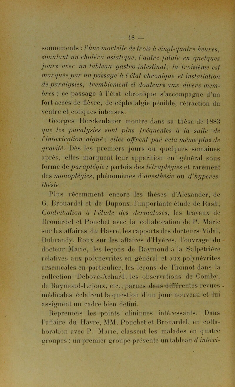 sonnements : l'ùne mortelle de trois à vingt-quatre heures, simulant un choléra asiatique, Vautre fatale en quelques jours avec un tableau (jastro-inlestinal, la troisième est marquée par un passage à l'état chronique et installation de paralysies, tremblement el douleurs aux divers mem- bres ; ce passage à l’état chronique s’accompagne d’un fort accès de fièvre, de céphalalgie pénible, rétraction du ventre et coliques intenses. Georges Ilerckenlauer montre dans sa thèse de 1883 (jue les paralysies sonl plus fréquentes à la suite de Vintoxication aiguë : elles offrent pat- cela meme plus de gravité. Dès les premiers jours ou quelques semaines après, elles marquent leur apparition en général sous forme de paraplégie ; parfois des lélraplégies et rarement des monoplégies, phénomènes d’anesthésie ou d'hyperes- thésie. Plus récemment encore les thèses d’Alexander, de (i. Brouardel et de Dupoux, l’importante élude de Rash, Contribution à l'élude des dermatoses, les travaux de Brouardel et Pouchet avec la collaboration de P. Marie sur les affaires du Havre, les rapports des docteurs Vidal, Üubrandv, Roux sur les a flaires d'IIyères, l’ouvrage du docteur Marie, les leçons de Raymond à la Salpétrière relatives aux polynévrites en général et aux polynévrites arsenicales en particulier, les leçons de Thoinot dans la collection Debove-Achard, les observations de Cornby, de Raymond-Lejoux, etc., parues dans différentes revues- médicales éclairent la question d’un jour nouveau el lui assignent un cadre bien défini. Reprenons les points cliniques intéressants. Dans l'aflaire du Havre, MM. Pouchet et Brouardel, en colla- boration avec P. Marie, classent les malades en quatre groupes : un premier groupe présente un tableau d'inloxi-