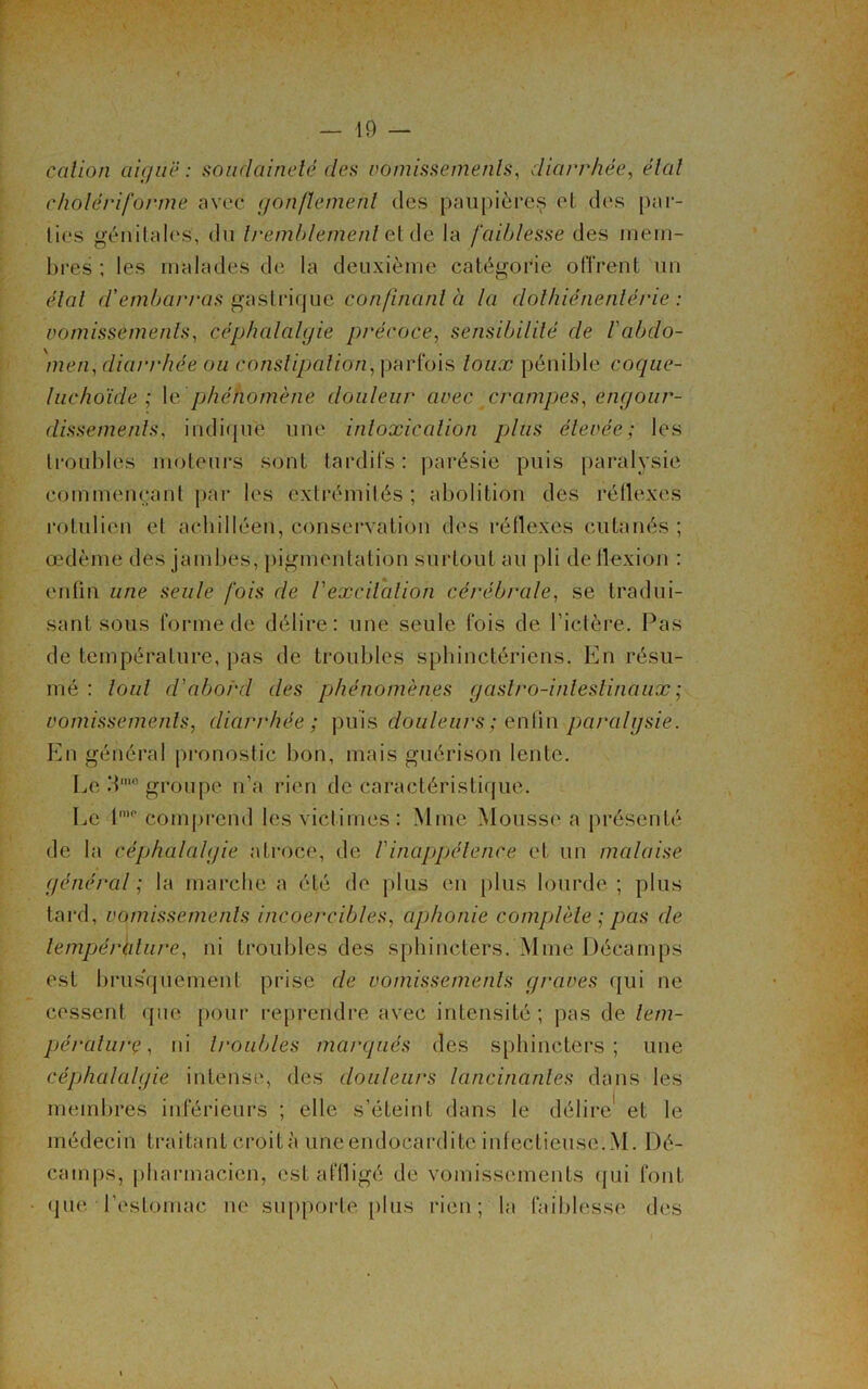 cation aiguë: soudaineté clés vomissements, diarrhée, état cholériforme avec gonflement des paupières et des par- ties génitales, du tremblement et de la faiblesse des mem- bres ; les malades de la deuxième catégorie offrent un étal d'embarras gastrique confinant à la clothiénenlérie : vomissements, céphalalgie précoce, sensibilité de l'abdo- men, diarrhée ou constipation, parfois toux pénible coque- luchoïde ; 1 e phénomène douleur avec crampes, engour- dissements, indiqué une intoxication plus élevée; les troubles moteurs sont tardifs : parésie puis paralysie commençant par les extrémités; abolition des rétlexes rotulien et achilléen, conservation des réflexes cutanés ; œdème des jambes, pigmentation surtout au pli deilexion : enfin une seule fois de Vexcitation cérébrale, se tradui- sant sous forme de délire: une seule fois de l’ictère. Pas de température, pas de troubles sphinctériens. En résu- mé : tout d'aborcl des phénomènes gastro-intestinaux ; vomissements, diarrhée; puis douleurs; enfin paralysie. En général pronostic bon, mais guérison lente. Le A’groupe n’a rien de caractéristique. Le lme comprend les victimes: Mme Mousse a présenté de la céphalalgie atroce, de b inappétence et un malaise général ; la marché a été de plus en plus lourde ; plus tard, vomissements incoercibles, aphonie complète ; pas de température, ni troubles des sphincters. Mme Décamps est brus'quement prise de vomissements graves qui ne cessent que pour reprendre avec intensité; pas de tem- pérature, ni troubles marqués des sphincters; une céphalalgie intense, des douleurs lancinantes dans les membres inférieurs ; elle s’éteint dans le délire1 et le médecin traitant croit à une endocardite infectieuse. M. Dé- camps, pharmacien, est affligé de vomissements qui font que l’estomac ne supporte plus rien ; la faiblesse des \