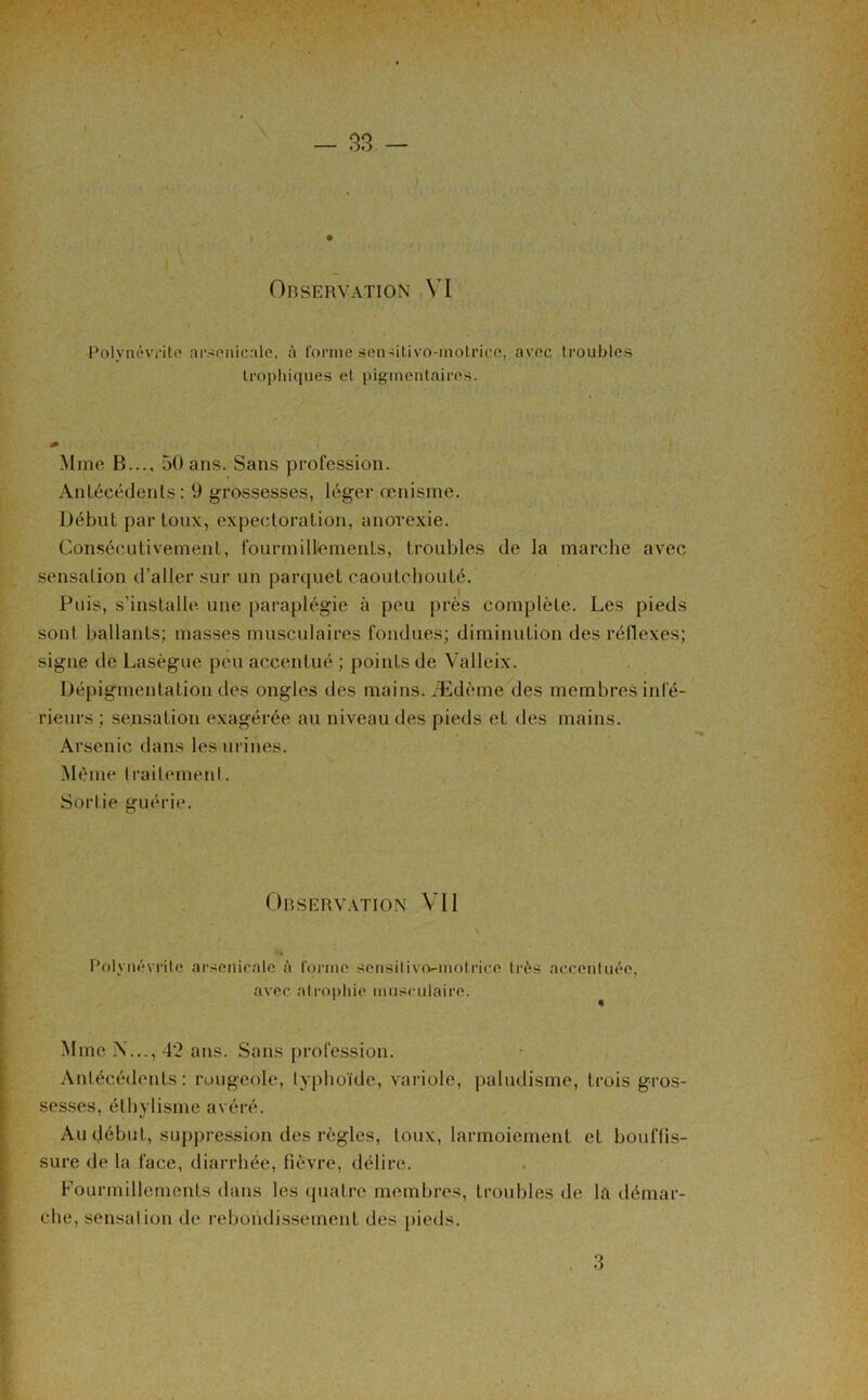 Polynévrite arsenicale, à forhie scn-ûtivo-inotricc, avec troubles trophiques et pigmentaires. Mme B..., 50 ans. Sans profession. Antécédents: 9 grossesses, léger œnisme. Début par toux, expectoration, anorexie. Consécutivement, fourmillements, troubles de la marche avec sensation d’aller sur un parquet caoutchouté. Puis, s’installe une paraplégie à peu près complète. Les pieds sont ballants; masses musculaires fondues; diminution des réflexes; signe de Lasègue peu accentué ; points de Valleix. Dépigmentation des ongles des mains. Ædème des membres infé- rieurs ; sensation exagérée au niveau des pieds et des mains. Arsenic dans les urines. Même traitement. Sortie guérie. Observation Vil Polynévrite arsenicale à forme sensilivo^motrice très accentuée, avec atrophie musculaire. Mme N..., 4’2 ans. Sans profession. Antécédents: rougeole, typhoïde, variole, paludisme, trois gros- sesses, éthylisme avéré. Au (Jébut, suppression des règles, toux, larmoiement et bouffis- sure de la face, diarrhée, fièvre, délire. Fourmillements dans les quatre membres, troubles de la démar- che, sensation de rebondissement des pieds.