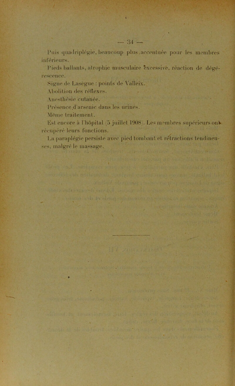 Puis (pjadriplégie, beaucoup plus,accentuée pour les membres inférieurs. Pieds ballants, atrophie musculaire excessive, réaction de dégé- rescenee. Si^ne de Lasègue : points de Valleix. Abolition des réflexes. Anesthésie cutanée. Présence,d’arsenic dans les urines. .Même Iraiteinenl. Ksi encore à Lhôpital (5 juillet 1908). Les membres supérieurs on h* récupéré leurs fonctions. La paraplégie persiste avec pied tombant et rétractions tendineu- ses. malgré le massage.