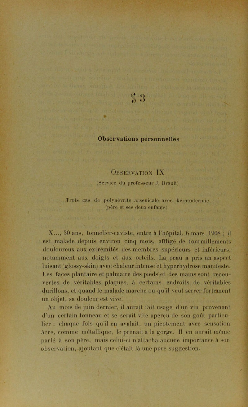 Observations personnelles Observation IX (Service du professeur J. Brauli; Trois cas de polynévrite arsenicale avec kératodermie (père et ses deux enfants) X..., 30 ans, tonnelier-caviste, entre à l’hôpital, 6 mars 1908 ; il est malade depuis environ cinq mois, affligé de fourmillements douloureux aux extrémités des membres supérieurs et inférieurs, notamment aux doigts et a'ux orteils. La peau a pris un aspect luisant (glossy-skin) avec chaleur intense et hvperhydrose manifeste. Les faces plantaire et palmaire des pieds et des mains sont recou- vertes de véritables plaques, à certains endroits de véritables durillons, et quand le malade marche ou qu'il veut serrer fortoment un objet, sa douleur est vive! Au mois de juin dernier, il aurait fait usage d’un vin provenant d’un certain tonneau et se serait vile aperçu de son goût particu- lier : chaque fois qu’il en avalait, un picotement avec sensation Acre, comme métallique, le prenait à la gorge. Il en aurait même parlé à son père, mais celui-ci n’attacha aucune importance à son observation, ajoutant que c’était là une pure suggestion.