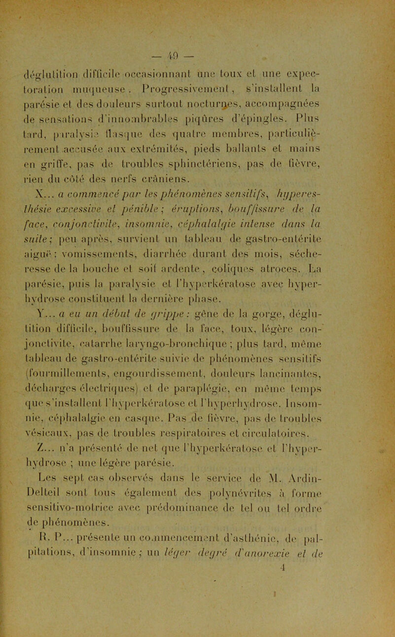 — 49 — déglutition difficile occasionnant une toux et une expec- toration muqueuse • Progressivement, s’installent la parésie et des douleurs surtout nocturnes, accompagnées de sensations d’innombrables piqûres d’épingles. Plus tard, paralysie fiasque des quatre membres, particuliè- rement accusée aux extrémités, pieds ballants et mains en griffe, pas de troubles sphinctériens, pas de fièvre, rien du coté des nerfs crâniens. X. .. a commencé par les phénomènes sensitifs, hyperes- thésie excessive et pénible ; éruptions, bouffissure de la face, conjonctivite, insomnie, céphalalgie intense dans la suite; peu après, survient un tableau de gastro-entérite aiguë : vomissements, diarrhée durant des mois, séche- resse de la bouche et soif ardente, coliques atroces. La parésie, puis la paralysie et l’hyperkératose avec hyper- hydrose constituent la dernière phase. Y. .. a eu un début de grippe: gène de la gorge, déglu- tition difficile, bouffissure de la face, toux, légère con- jonctivite, catarrhe laryngo-bronchique ; plus tard, même tableau de gastro-entérite suivie de phénomènes sensitifs (fourmillements, engourdissement, douleurs lancinantes, décharges électriques) et de paraplégie, en même temps que s’installent l’Iiyperkératosc et l'hyperhydrose. Insom- nie, céphalalgie en casque. Pas de fièvre, pas de troubles vésicaux, pas de troubles respiratoires et circulatoires. Z. .. n’a présenté de net que l’hyperkératose. et I’hyper- hydrose ; une légère parésie. Les sept cas observés dans le service de M. Ardin- Delteil sont tous également des polynévrites à forme sensitivo-motrice avec prédominance de tel ou tel ordre de phénomènes. IL P... présente un commencement d’asthénie, de pal- pitations, d’insomnie; un léger degré d'anorexie et <le