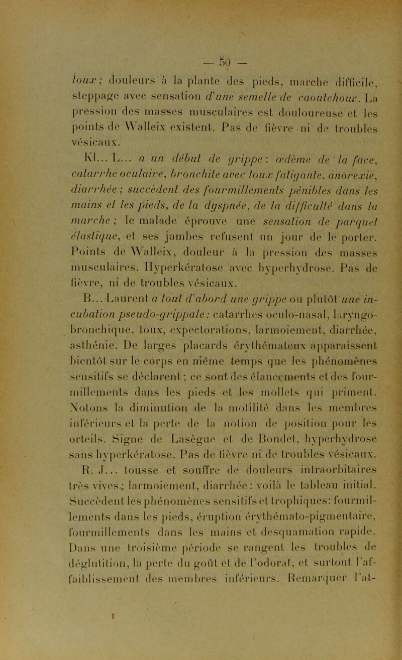 X — 50 — / louæ; douleurs à la plante des pieds, marche difficile, steppage avec sensation d'une semelle de caoutchouc. La pression des masses musculaires est douloureuse et les points de Walleix existent. Pas de fièvre ni de troubles vésicaux. Kl... L... a un début de grippe : oedème (le la face, catarrhe oculaire, bronchite arec toux fatigante, anorexie, diarrhée ; succèdent des fourmillements pénibles dans les mains el les pieds, de la dyspnée, de la difficulté dans la marche ; le malade éprouve une sensation de parquet élastique, et ses jambes refusent un jour de le porter. Points de \\ alleix, douleur à la pression des masses musculaires. Ilyperkéralose avec hyperhydrose. Pas de fièvre, ni de troubles vésicaux. B... Laurent a tout d'abord une grippe ou plutôt une in- cubation pseudo-grippale : catarrhes oculo-nâsal, laryngo- bronchique, toux, expectorations, larmoiement, diarrhée, asthénie. De larges placards érythémateux apparaissent bientôt sur le corps en même temps que les phénomènes sensitifs se déclarent; ce sont des élancements et des four- millements dans les pieds et les mollets qui priment. Notons la diminution de la molililé dans les membres inférieurs et la perte de la notion (h* position pour les orteils. Signe de Lasègue et de Bondet, hyperhydrose sans byperkératose. Pas de fièvre ni de troubles vésicaux. R. J... tousse et souffre de douleurs intraorbitaires très vives; larmoiement, diarrhée: voilà le tableau initial. Succèdent les phénomènes sensitifs et trophiques: fourmil- lements dans les pieds, éruption érythémato-pigmentaire, fourmillements dans les mains et desquamation rapide. Dans une troisième période se rangent les troubles de déglutition, la perle du goût et de l’odorat, et surtout l’af- faiblissement des membres inférieurs. Remarquer l’at- i