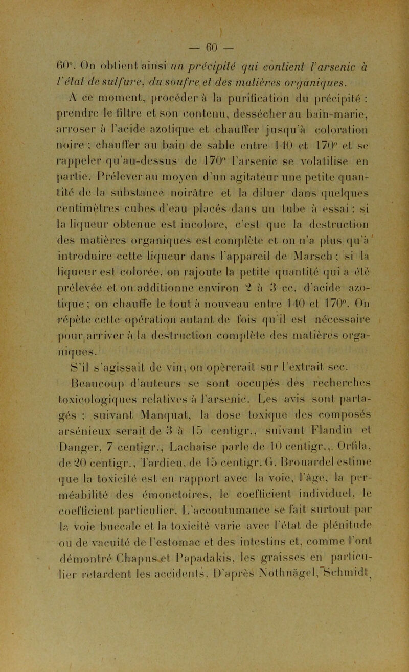 \ — 60 — 60°. On obtient ainsi un précipité qui contient 1 arsenic a l étal de sulfure, du soufre et des matières organiques. A ce moment, procéder à la purification du précipité : prendre le fi 1 Ire et son contenu, dessécher au bain-marie, arroser à l’acide azotique et chauffer jusqu'à coloration noire ; chauffer au bain de sable entre 1 10 et 170° et se rappeler qu’au-dessus de 170° l'arsenic se volatilise en partie. Préleverau moyen d’un agitateur une petite quan- tité de la substance noirâtre et la diluer dans quelques centimètres cubes d’eau placés dans un tube à essai : si la liqueur obtenue est incolore, c’est que la destruction des matières organiques est complète et on n’a plus qu’à introduire cette liqueur dans l’appareil de Marseh ; si la liqueur est colorée, on rajoute la petite quantité qui a été prélevée et on additionne environ 2 à 3 ce. d’acide azo- tique; on chauffe le tout à nouveau entre 1 40 et 170°. On répète cette opération autant de fois qu'il est nécessaire pour.arriver à la destruction complète des matières orga- niques. S’il s’agissait de vin, on opérerait sur l'extrait sec. Beaucoup d’auteurs se sont occupés des recherches toxicologiques relatives à l'arsenic. Les avis sont parta- gés : suivant Manquât, la dose toxique des composés arsénieux serait de 3 à 15 centigr., suivant Blandin et Danger, 7 centigr., Lachaise parle de 10 centigr.,. Orlila, de 20 centigr., Tardieu, de 15 centigr. G. Brouardel estime que la toxicité est en rapport avec la voie, 1 âge, la per- méabilité des émoncloires, le coefficient individuel, le coefficient particulier. L'accoutumance se fait surtout par la voie buccale et la toxicité varie avec l'état de plénitude ou de vacuité de l’estomac et des intestins et, comme 1 ont démontré Chapus et Papadakis, les graisses en particu- lier retardent les accidents. D’après Xothnâgel, Schmidt^