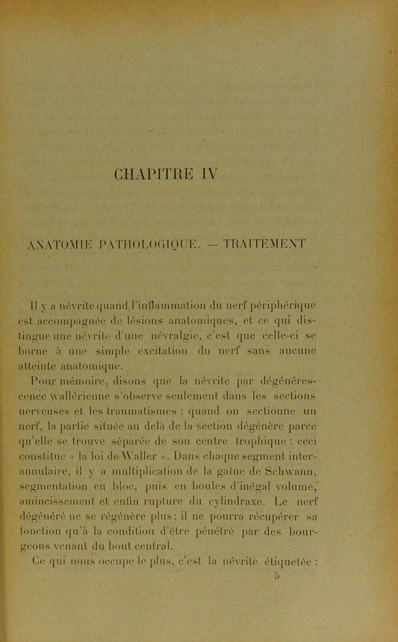 CHAPITRE IV ANATOMIE PATHOLOGIQUE. — TRAITEMENT Il y ci nôvritequand/l’inflammajtion du nerf périphérique est accompagnée de lésions anatomiques, et ce qui dis- tingue une névrite d'une névralgie, c’est que celle-ci se borne à une simple excitation du nerf sans aucune atteinte anatomique. Pour mémoire, disons que la névrite par dégénéres- cence wallérienne s’observe seulement dans les sections nerveuses et les traumatismes : quand on sectionne un nerf, la partie située au delà de la section dégénère parce qu’elle se trouve séparée de son centre trophique : ceci constitue « la loi de Waller ». Dans chaque segment inter- annulaire, il y a multiplication de la gaine de Schvvann, segmentation en bloc, puis en boules d’inégal volume, amincissement et entin rupture du cylindraxc. Le nerf dégénéré ne se régénère plus ; il ne pourra récupérer sa (onction qu’à la condition d’être pénétré par des bour- geons venant du bout central. r Ce qui nous occupe le plus, c’est la névrite étiquetée :