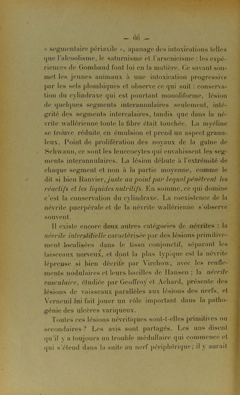 / - 66 - ✓ « segmentaire périaxile », apanage des intoxications telles que l’alcoolisme, le saturnisme et l’arsenicisme : les expé- riences de Gombaud l'ont loi en la matière. Ce savant sou- met les jeunes animaux à une intoxication progressive par les sels plombiques et observe ce qui suit : conserva- tion du cylindraxe qui est pourtant monoliforme, lésion de quelques segments interannulaires seulement, inté- grité des segments intercalaires, tandis que dans la né- vrite wallérienne toute la fibre était touchée. La myéline se trouve réduite en émulsion et prend un aspect granu- leux. Point de prolifération des noyaux de la gaine de Schwann, ce sont les leuccocytes qui envahissent les seg- ments interannulaires. La lésion débute à l’extrémité de chaque segment et non à la partie moyenne, comme le dit si bien Ranvier,f/«.s7e au point par lequel pénètrent les réactifs et les liquides nutritifs. En somme, ce qui domine c’est la conservation du cylindraxe. La coexistence de la névrite puerpérale et de la névrite wallérienne s’observe souvent. * 11 existe encore deux autres catégories de névrites : la névrite interstitielle caractérisée par des lésions primitive- ment localisées dans le tissu conjonctif, séparant les faisceaux nerveux, et dont la plus typique est la névrite lépreuse si bien décrite par \ ircliow, avec les rende- ments nodulaires et leurs bacilles de Hansen; la névrite vasculaire, étudiée par Geoffroy et Achard, présente des lésions de vaisseaux parallèles aux lésions des nerfs, et Verneuil lui fait jouer un rôle important dans la patho- génie des ulcères variqueux. Toutes ces lésions névritiques sont-t-elles primitives ou secondaires ? Les avis sont partagés. Les uns disent qu’il y a toujours un trouble médullaire qui commence et qui s’étend dans la suite au nerf périphérique; il y aurait