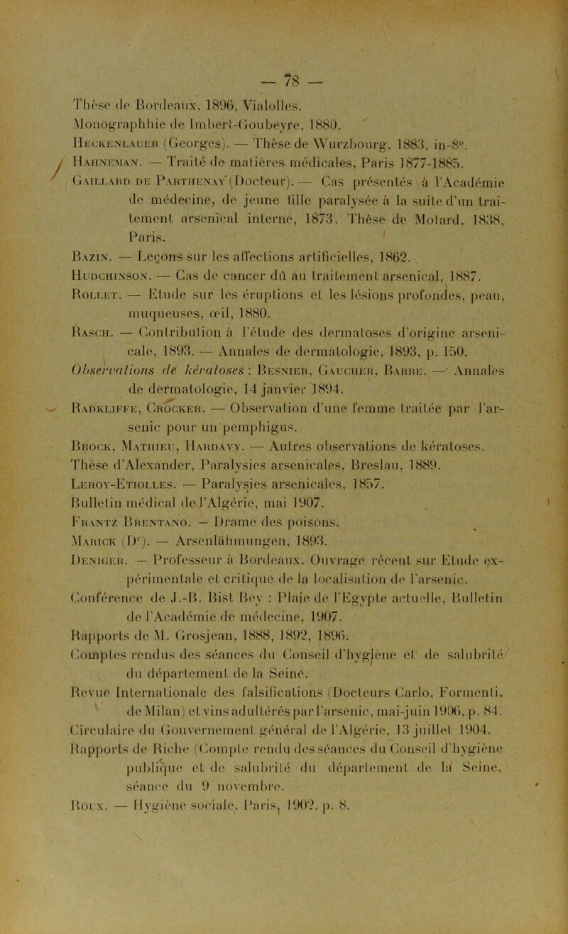 - 7S - Thèse de Bordeaux, 1896, Vialolles. Monographhie de ImberL-Goubeyre, 1880. Heckenlauer (Georges). — Thèse de Würzbourg, 1880, in-8°. Hahneman. — Traité de matières médicales, Paris 1877-1885. Gaillard de Partiienay (Docteur).— Cas présentés à l’Académie de médecine, de jeune tille paralysée à la suite d’un trai- tement arsenical interne, 1873. Thèse de Motard, 1838, Paris. Bazin. — Leçons sur les affections artificielles, 1862. Hudchinson. — Cas de cancer dû au traitement arsenical, 1887. Rolt.et. — Etude sur les éruptions et les lésions profondes, peau, muqueuses, œil, 1880. Rascii. — Contribution à l’élude des dermatoses d’origine arseni- cale, 1893. — Annales de dermatologie, 1893, p. 150. Observations de kératoses : Besnier, Gaucher, Barbe. —' Annales de dermatologie, 14 janvier 1894. Radkliffe, Crocker. — Observation d’une femme traitée par l’ar- senic pour un pemphigus. Brock, Mathieu, Hardavv. — Autres observations de kératoses. Thèse d’Alexander, Paralysies arsenicales, Breslau, 1889. Lerov-Etiolles. — Paralysies arsenicales, 1857. # Bulletin médical de l’Algérie, mai 1907. Frantz Brentano. — Drame des poisons. Marick (I)r). — Arsenlàhmungen, 1893. Denioer. — Professeur à Bordeaux. Ouvrage récent sur Etude çx- périmenlale eJ) cri tique de la localisation de l’arsenic. Conférence de J.-B. Bist Boy : Plaie de l’Egypte actuelle, Bulletin de l'Académie de médecine, 1907. Rapports de M. Grosjean, 1888, 1892, 1896. Comptes rendus des séances du Conseil d’hygjène et de salubrité du département de la Seine. Revue Internationale des falsifications (Docteurs Carlo, Formenti, de Milan) et vins adultérés par l’arsenic, mai-juin 1906, p. 84. Circulaire du Gouvernement général de l’Algérie, 13 juillet. 1904. Rapports de Biche (Compte rendu des séances du Conseil d’hygiène publique et de salubrité du département de ld Seine, séance du 9 novembre.