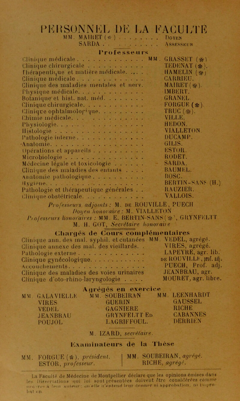 PKIiSONNKL DK I.A KACUKTR MM. MAIIŒ'r(*) Doykn SAUDA Assksskub 1*1*0fesse II i*s (’litii(jiie médicale MM. GRASSKT {^) Clinique cliiriirgicale TKDlüNAT (^^). riiérapeuli(^ue et matière médicale IIAMKLIN Clinique médicale CAIUUI'ÜO. Clini(iue des maladies mentales et nerv. MAIRET Pltysiciue médicale IMBKRT. Botanique et lust. nat. méd GRANl'X. Clinique chirurgicale FORGUK (*). Clinique ophtalmolog'que TRUC Chimie médicale VlhUil. l’hysiologie HKDON. Histologie VIALLETON. Pathologie inlerne DUGAMP. 'Anatomie GILIS. Opérations et appareils liSTtjR. Microbiologie RODEI’. Médecine légale et toxicologie SARÜA. Clinique de.s maladies des enianis .... BAUMIR... Anatomie |)athologi(jue BüSC. Hygione BEBTIN-SANf* (H.) Patliologie et thérapeutique générales . . RAÜZIER. Clini(}ue obstétricale VALLOIS. Profp.a$,e.urs adjoints: M. DK ROUVILLE, PUECH Doijon honoraire : M. VIALIjICI’ON Ptofessew's honoraires : MM. E. BElCI'lN-SANS ( GRYNFI']L'rr M. H. GOT, Secrétaire honoraire (Riîii'jjés (le (>ours complémentaires Clini(iue ann. des mal. syphil. et cutanées MM. VEDEL, agrégé. Clini<pie annexe des mal. des vieillards. . VIRES, agrégé. Pathologie externe LAPEA'HE, agr. lib. Clinique gynécologique de BOUVILLI', prof. adj. Af.cuucliements PUECH, Prof. adj. Clinique des maladies des voies urinaires JEANBRAU, agr. Clinique d'oto-rhino-laryngologie .... MOURET, agr. libre. A(jré(iés en exercice MM. GALAVIELCE M MSOUBEIRAN MM. LEENHARDT VIRES GUEBIN GAUSSEE VEDEL GAGNIERE RICHE .lEANBRAU GRYNFELTTEn CABANNES POUJOL LAGRIFFÜUL. DERRIEN M. IZARD, secrétaire. iCxaminatenrs de la 'l'Iièse MM. FORGUE (*). présïrfcwC MM. SOUBEIRAN, ESTOR, professeur. RICHE, agrégé. I.a Faculté de Médeciue de Montpellier déclare que les opinions émises dans les Dissenatioiis uni lui son! préseulécs doivent être considérées comme ui i) 'II-à n*iii «iileiir; uii eilf ii'polenil Ipiir <1f'i)tier ni approhatimi. ni impro liai nn