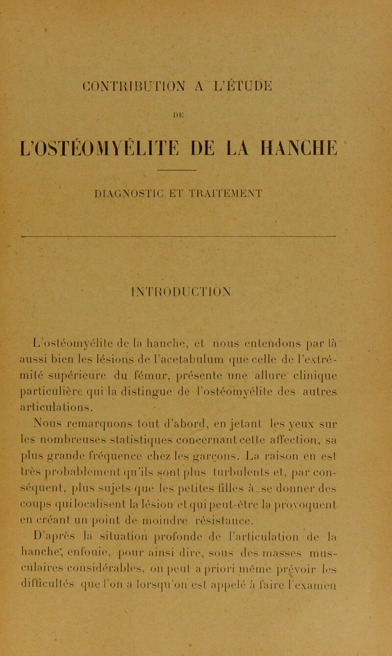 CONTHIHUTIOxN A L’ÉTUDE UE L’OSTÉOMYÉLITE DE LA HANCHE DIAGNOSTIC ET TRAITEMENT INTHODÜCTIOX L’osléoiiiyélilc de la hanche, et nous cnlendons par l;'i aussi bien les lésions de racetabulum que celle de l’exLré- inilé supérieure du fémur, présente une allure clinique particulière qui la distingue de l’ostéomyélite des autres articulations. Nous remarquons tout d’abord, en jetant les yeux sur les nombreuses statistiques concernant cette alîection, sa plus grande fréquence chez les garçons. La raison en est très probablement (|u’ils s;ont [)lns turbulents et, par con- sé(pient, [)lus sujets (jue les petites tilles à,se donner des coujjs qui localisent la lésion (‘tqui [)eut-étre la juxjvo(pient en créant un point de moindre résistance. D’après la situation profonde de l’articulation de la hanche' enfouie, pour ainsi dire, sous des ma.s'ses mus- culaires coiisidérabh's, on peut a [)rioi'i même prévoir l..'s dilticultés (jue l’on a lorsqu’on est appelé à faire l'examen