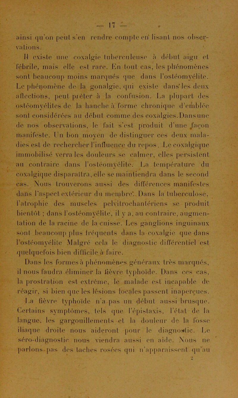 jtinsi (|ii’on peul s'en rcMidre (•om|)U‘('n' lisant nos ol)ser- valions. ' l-l (‘xislc une coxalua^' InbcM’cnlens(' à tlchnl aiy;n ol lebrilo, mais elle est rare. 1mi (ont cas, les phénomemes sont boanconp moins manpids <[110 dans rostdomyélile. Le phénomène de la gonalgâe, <|iii existe dans'les deux allections, peut pièter à la confusion. I^a plii|>ai‘t des osléomyéliles de la hanche à forme chronique d’einblée sont considérée.s an débnl comme des coxalgics.Dansnne de nos observations, le fait s’est produit d’une /acon manifeste. Un bon moyen de distinguer ces deux mala- dies est de rechercher rinnnence du re()os. Le coxalgicpie immobilisé verra les douleurs se calmer, elles |)ersislent an contraire dans l’ostéomyélite. La tcmipéralnre du / coxalgicpie disparaîtra, elle se maintiendra dans le second cas. Nous trouverons aussi des différences manifestes dans l’aspect extérieur du meipbre. Dans la tuberculose, l’atrophie des muscles pelvitrochanlériens se produit l)ienl(')t ; dans l’ostéomyélite, il y a, an conlraire, angmen- talion de la i*acine de la cuisse. Les Ganglions inguinaux sont beaucoup plus Iréquents eJans la coxalgie que dans l’osléomyélite Malgré cela le diagnostic différentiel est quelquefois bien difücile à faire. Dans les formes à jihénomènes généraux très marqués, il nous faudi’a éliminer la fièvre lyj)hoïde. Dans ces cas, la prostraticm est extrême, le malade est incapable de réagir, si Inen que les lésions locales [>assent inaperçues. La fièvre typhoïde n’a pas un début aussi brusque. (Certains sympt(')mes, tels cpie l’épistaxis, l’état de la langue, les gargouillements et la douleui' de la fosse iliaque droite nous aideront jjoui- le diagnoi^tic. Le séro-diagnoslic nous viendra aussi cm aide. Nous ne jtarlons^pas des taches rosées qui n’apjcaraisscMil cin’au