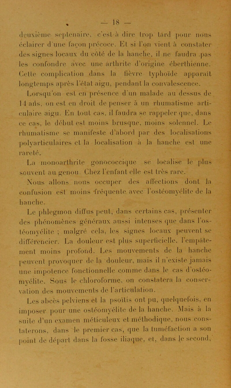 (levixièmo s<‘jilLMinirt', c’esl-à dire Irop Lard poui’ nous éclairer d’une l’aeon précoce. El si l’on vieiil à conslatei* - t des signes locaux du coté de la hanche, il ne laudi-a .pas les (îonrondi'e avec une arthrite d’oidgine éberthienne. Cette complication dans la lièvre lyi)hoïde apparait longtem|)S api'ès l’état aigu, |)endant la convalescence. Loi’squ’on est en présence d’un malade au dessus de 14 ads, on est en droit de jKmser à un rhumatisme arli- ciilaii'c aigu. En tout cas. il l’audra .se i‘a|)peler que, dans ce cas, le début est moins brusque, moins solennel. Le rtiumalisme se manifeste d’abord par des localisations ])olyarticulaires et la localisation à la hanche est une rareté. I.a monoarthi-ite gonococcique se localise le [)lus souvent au genou. Chez renfani elle est très rare. Nous allons nous occuper des alîeclions dont la confusion es't moins -IVécjuente avec l’ostéomyélite de la hanche. Le phlegmon dilTus peut, dans certains cas, présenter des j)hénomènes généraux aussi intenses que dans l’os- téomyélite ; malgré cela, les signes locaux |)ouvent se différencier. La douleur est plus su[)erücielle. rem[)àte- ment moins profond. Les mouvements de la hanche j»euvenl provo(juer de la douleur, mais il n’existe jamais une inq)otence fonctionnelle comme dans le cas d’ostéo- myélite. Sous le chlorofoi’ine, on constatera la conser- vation des mouvements de rarticulalion. Les abcès |)elviens et la psoïtis ont j)u, quelquefois, en imposer pour une ostéomyélite de la hanche. Mais à la suite d’un examen méticuleux et méthodique, nous cons- taterons, dans le premiei'cas, que la tuméfaction a son point de départ dans la lo.sse diaijue, et, dans |e second,