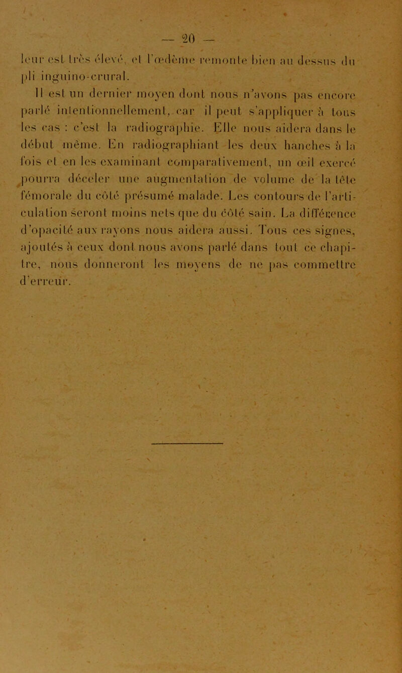 — ^20 — leur esL lirs élevr, ('1 l’oMlrnu' i‘<'monle hieii au (Ic'ssus du |)li iu^uiuo-crural. Il esl un dorui(u* moyen doul nous n’avons pas encore parlé inlenlionnellcmenl,car il |)eut s’a|)pliquei‘ à Ions les cas : c’e.sl la i*adiogra|)liie. Elle nous aidera dans le (lél)ut inèinc. 1mi radiographiant les deux hanches à la Ibis et en les examinant comparativement, un œil exei*cé j)Ourra décider une augmentation de volume de la tête fémorale du côté présumé malade. Les contours de l’arti- culation seront moins nets (pie du côté sain. La ditTérence d’opacité aux rayons nous aidera aussi, d ons ces signes, ajoutés à ceux dont nous avons parlé dans tout ce chajii- tre, nous donneront h'S moyens de ne pas commettre d’eri'ciir. J