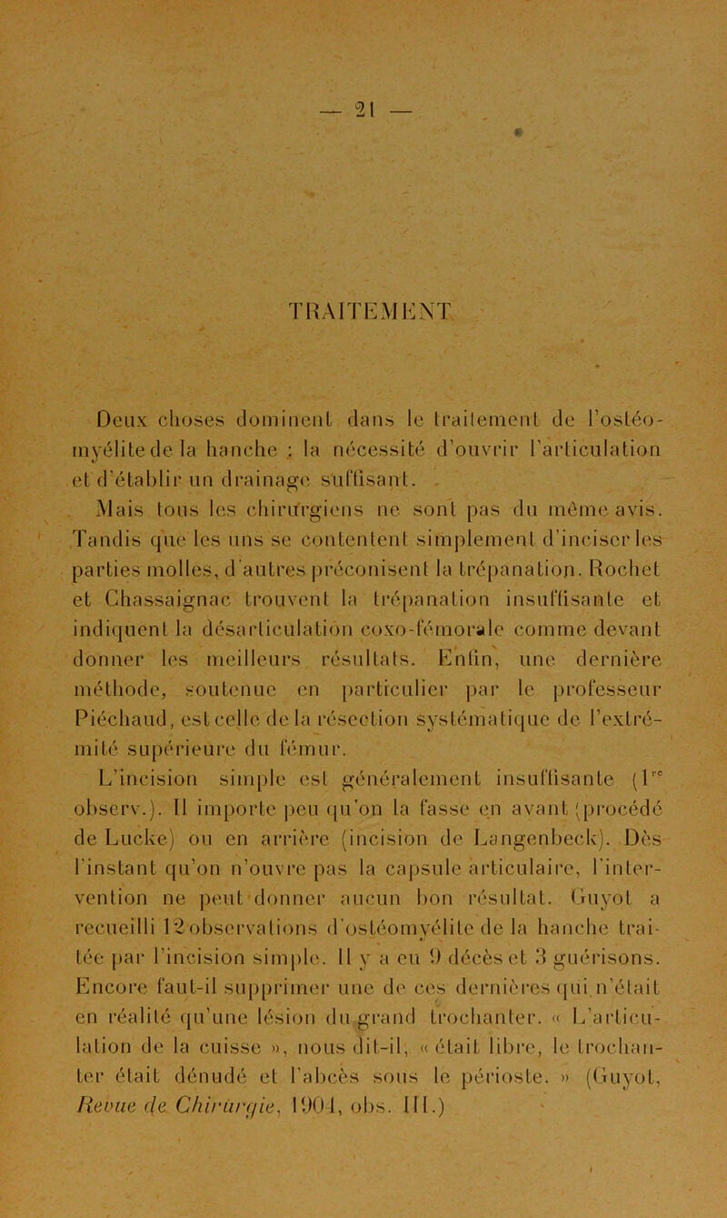 TRAITEMENT Deux choses domineuL dans le Iraileinent de l’osléo- inyélitedela hanche ; la nécessité d’ouvrir l’articulation .et d’établir un drainag(^ s'uftisant. - . Mais tous les chiritrgiens ne sont pas du niénieavis. Tandis que les uns se contentent simj)lenient d’inciser les parties molles, d'autres préconisent la trépanation. Rochet et Chassaignac trouvent la trépanation insuflisante et indiquent la désarticulation coxo-féniorale comme devant donner les meilleurs résultats. Enfin, une dernière méthode, .soutenue en particulier par le professeur Piéchaud, estcelle delà résection systématique de l’extré- mité supérieure du fémur. L’incision simple est généralement insuffisante (P- observ.). Il importe ])eu (pTon la fasse en avant 'qjrocédé de Lucke) ou en arrière (incision de Langenbeck). Dès l’instant qu’on n’ouvre pas la capsule articulaire, l'inter- vention ne peut'donner aucun bon résultat. GuyoL a recueilli 12observations d’ostéomyélite de la hanche trai- tée par l’incision sim|)le. 11 y a eu 1) décès et d guérisons. Encore faut-il supprimer une de ces dernières (jui.n’était en réalité qu’une lésion du grand trochanter. « L’articu- lation de la cuisse », nous dit-il, « était libre, le trochan- ter était dénudé et l’abcès sous le périoste. » (Guyot, lieoiie cle. Cliii'Lirçiie, 190-1, obs. III.)