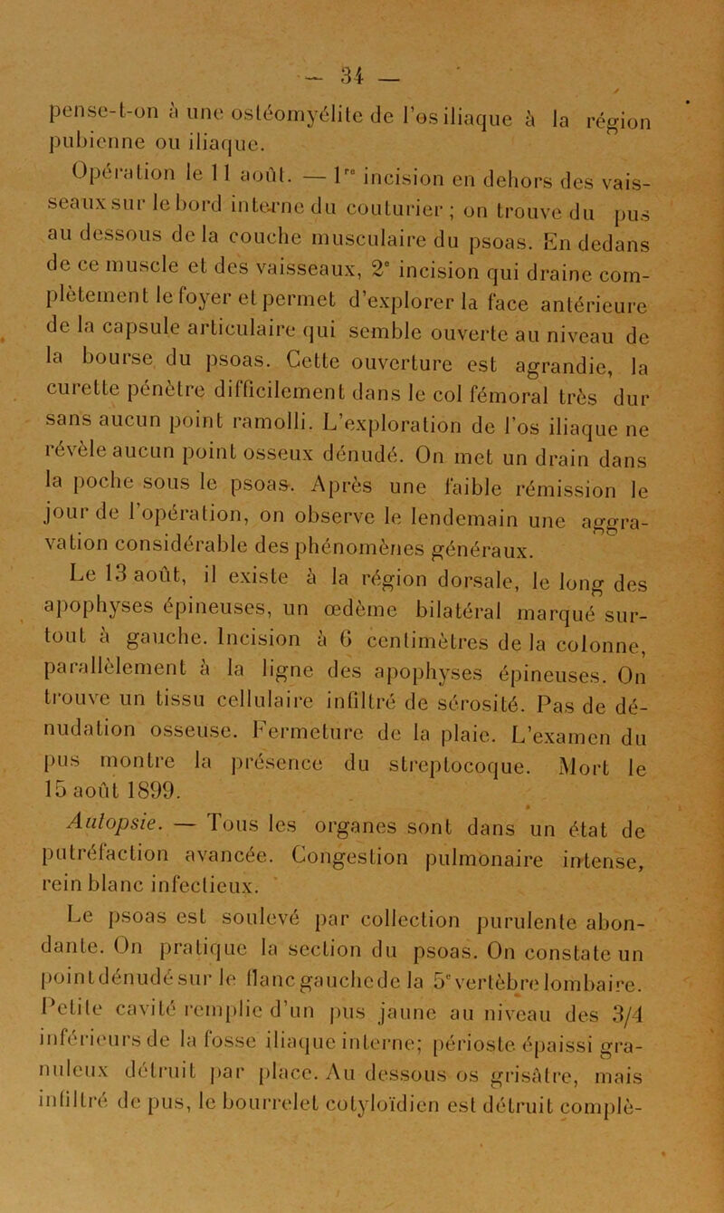 pense-t-on il une osléomyélile de l’es iliaque à la région pubienne ou iliaque. Opéiation le 11 août. — l incision en dehors des vais- seaux sur le bord intorne du couturier ; on trouve du pus au dessous delà couche musculaire du psoas. En dedans de ce muscle et des vaisseaux, 2“ incision qui draine com- plètement le foyer et permet d’e.xplorer la face antérieure de la capsule articulaire qui semble ouverte au niveau de la bourse du psoas. Cette ouverture est agrandie, la curette pénètre difficilement dans le col fémoral très dur sans aucun point ramolli. L’exploration de l’os iliaque ne révèle aucun point osseux dénudé. On met un drain dans la poche sous le psoas-. Api’ès une faible rémission le jour de l’opération, on observe le lendemain une aggra- vation considérable des phénomènes généraux. Le 13 août, il existe à la région dorsale, le long des apophyses épineuses, un œdème bilatéral marqué sur- tout à gauche. Incision à 6 centimètres de la colonne, parallèlement à la ligne des apophyses épineuses. On trouve un tissu cellulaire infiltré de sérosité. Pas de dé- nudation osseuse. Fermeture de la plaie. L’examen du pus montre la présence du streptocoque. xMort le 15 août 1899. Autopsie. — Tous les organes sont dans un état de putréfaction avancée. Congestion pulmonaire intense, rein blanc infectieux. Le psoas est soulevé par collection purulente abon- dante. On pratique la section du psoas. On constate un point dénudé sur le liane gauche de la 5“= vertèb/e lombaire. Petite cavité i-emplie d’un pus jaune au niveau des 3/4 inférieurs de la fosse iliaque interne; périoste épaissi gra- nuleux déti’uit par place. Au dessous os grisâtre, mais infiltré de pus, le bourrelet cotyloïdien est détruit complè-