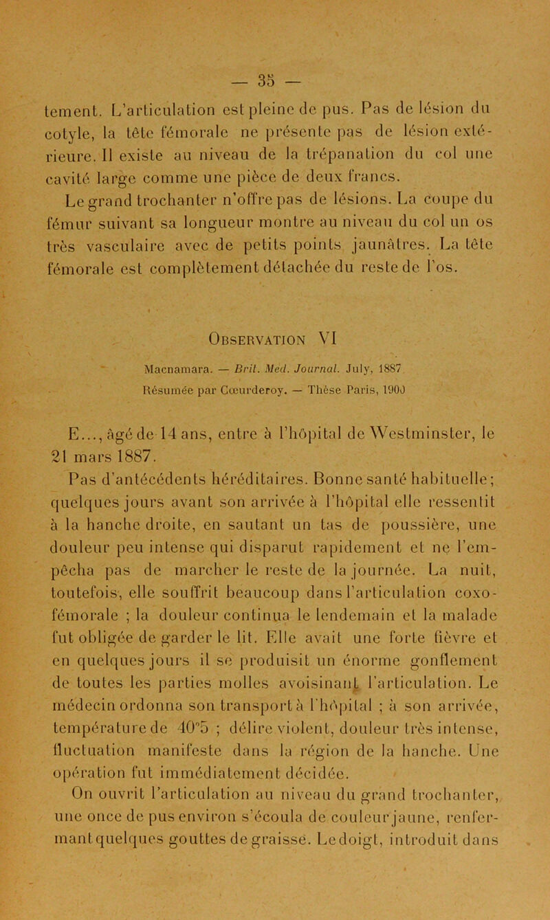 tement. L’articulation est pleine de pus. Pas de lésion du cotyle, la tête fémorale ne présente pas de lésion exté- rieure. Il existe au niveau de la trépanation du col une cavité large comme une pièce de deux francs. Legrand trochanter n’offre pas de lésions. La coupe du fémur suivant sa longueur montre au niveau du col un os très vasculaire avec de petits points jaunâtres. La tête fémorale est complètement détachée du reste de l’os. Observation VI Macnamara. — Bril. Med. Journal. July, 1887 Résumée par Cœurderoy. — Thèse Paris, 1900 E..., âgé de 14 ans, entre à l’hôpital de Westminster, le 21 mars 1887. Pas d’antécédents héréditaires. Bonne santé habituelle ; quelques jours avant son arrivée â l’hôpital elle ressentit à la hanche droite, en sautant un tas de poussière, une douleur peu intense qui disparut rapidement et ne l’em- pêcha pas de marcher le reste de la journée. La nuit, toutefois, elle souffrit beaucoup dans l’articulation coxo- fémorale ; la douleur continua le lendemain et la malade fut obligée de garder le lit. Elle avait une forte tièvi-e et en quelques jours il se produisit un énorme gonflement de toutes les parties molles avoisinan|; l’articulation. Le médecin ordonna son transporta rhô|)ital ; à son arrivée, température de 40’5 ; délire violent, douleur très intense, üuctuation manifeste dans la région de la hanche. Une opération fut immédiatement décidée. On ouvrit l’articulation au niveau du grand trochanter, une once de pus environ s’écoula de couleur jaune, renfer- mant quelques gouttes de graisse. Le doigt, introduit dans