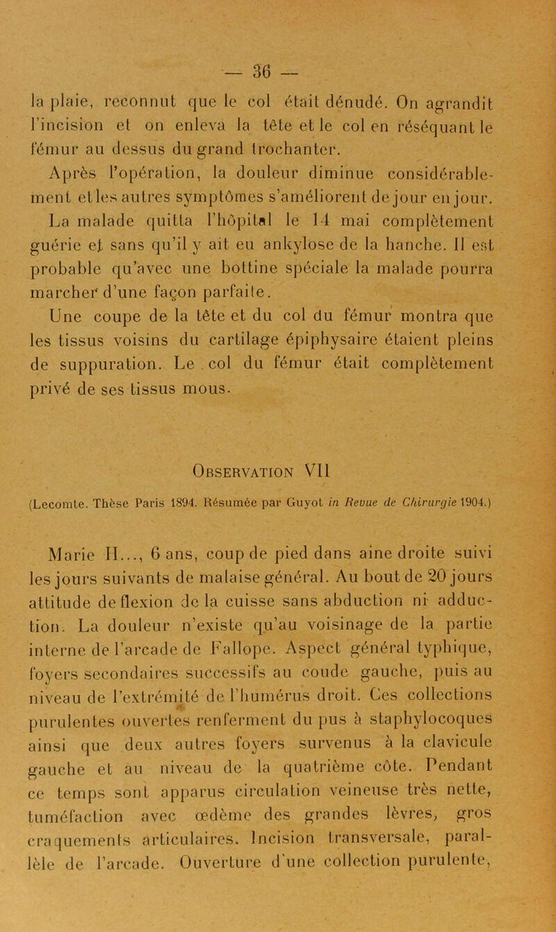 la plaie, reconnut que le col était dénudé. On agrandit l’incision et on enleva la tête et le col en réséquant le fémur au dessus du grand trochanter. Après l’opération, la douleur diminue considérable- ment et les autres symptômes s’améliorent de jour eu jour. La malade quitta l’hôpital le 14 mai complètement guérie et sans qu’il y ait eu ankylosé de la hanche. 11 e.st probable qu’avec une bottine spéciale la malade pourra marcher d’une façon parfaite. Une coupe de la tête et du col du fémur montra que les tissus voisins du cartilage épiphysaire étaient pleins de suppuration. Le . col du fémur était complètement privé de ses tissus mous. Observation Vil (Lecomte. Thèse Paris 1894. Résumée par Guyot in Revue de Chirurgie 1904.) Marie LL.., 6 ans, coup de pied dans aine droite suivi les jours suivants de malaise général. Au bout de 20 jours attitude de flexion de la cuisse sans abduction ni adduc- tion. La douleur n’existe qu’au voisinage de la partie interne de l’arcade de Fallope. Aspect général typhique, foyers secondaires successifs au coude gauche, puis au niveau de l’extréiinté de l’humérus droit. Ces collections purulentes ouvertes renferment du pus à staphylocoques ainsi que deux autres foyers survenus à la clavicule gauche et au niveau de la quatrième côte. Pendant ce temps sont apparus circulation veineuse très nette, tuméfaction avec œdème des grandes lèvres, gros cra[]uemenls articulaires. Incision transversale, paral- lèle de l’arcade. Ouvei'ture d’une collection purulente,