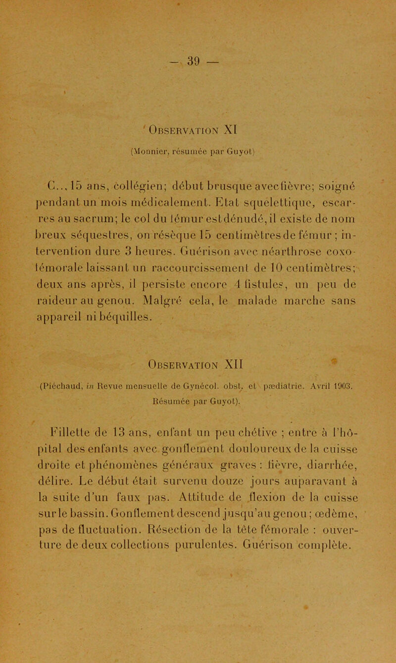 I ’ Observation XI (Monnier, l’ésuinée par Guyol) C.., 15 ans, collégien; début brusque avecüèvre; soigné pendant un mois médicalement. Etat squelettique, escar- res au sacrum; le col du lémur estdénudé, il existe de nom breux séquestres, on résèque 15 centimètres de fémur ; in- tervention dure 3 heures. Guéidson avi'c néarthrose coxo- lémorale laissant un raccourcissement de 10 centimètres; deux ans après, il persiste encore 4 üstiiles, un peu de raideur au genou. Malgré cela, le malade marche sans appareil ni béquilles. Observation XII (Picchaud, in Revue mensuelle de Gynécol. obsl. et pædiatrie. Avril 1903. Résumée par GuyoL). Fillette de 13 ans, enfant un peu chétive ; entre à l’hô- pital des enfants avec gonflement douloureux de la cuisse droite et phénomènes généraux graves : lièvre, diarrhée, délire. Le début était survenu douze jours aujDaravant à la suite d’un faux pas. Attitude de flexion de la cuisse sur le bassin. Gonflement descend jusqu’au genou ; œdème, ' pas de fluctuation. Résection de la tête fémorale : ouver- ture de deux collections purulentes. Guérison complète.
