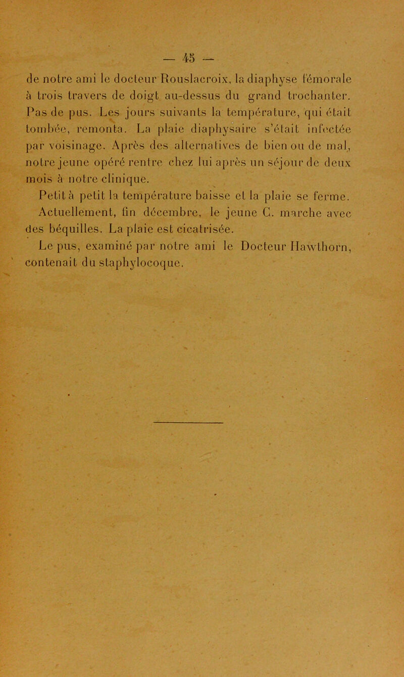 de notre ami le docteur Rouslacroix, ladiaphyse fémorale à trois travers de doigt au-dessus du grand trochanter. Pas de pus. Les jours suivants la température, qui était . . n . tombée, remonta. La plaie diaj)hysaire s’élait infectée par voisinage. Après des alternalives de bien ou de mal, notre jeune opéré rentre chez lui après un séjour de deu.x mois à notre clinique. Petit à petit la température baisse et la plaie se ferme. Actuellement, fin décembre, le jeune G. marche avec des béquilles. La plaie est cicatrisée. Le pus, examiné par noti'e ami le Docteur Ilawthorn, contenait du staphylocoque. D