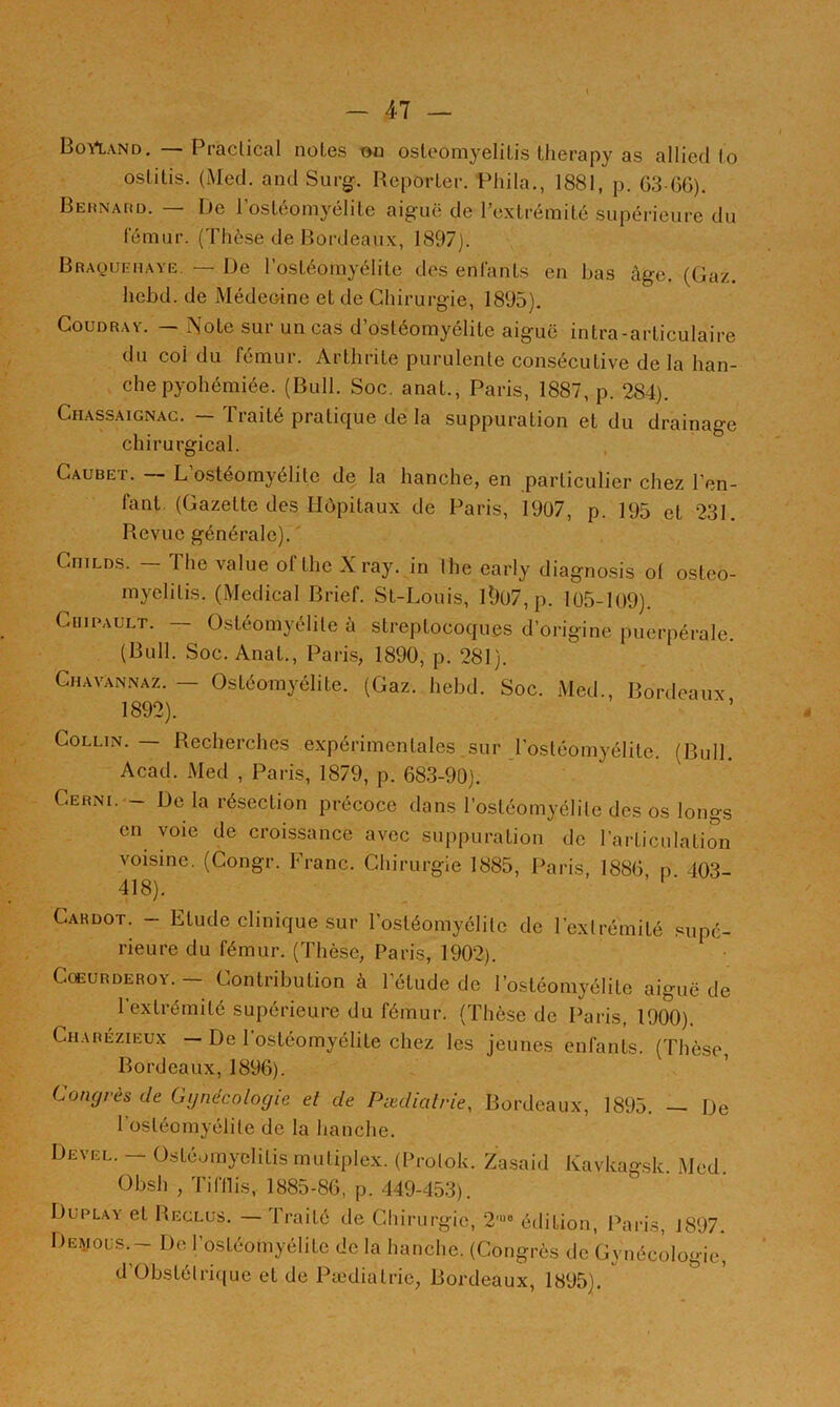 BoVland, — Praclical noies on osleomyelilis lherapy as allied lo osLitis. (Med. and Surg. Reporter. Phila., 1881, p. G3 G6). BEiiNArtD. — De l’ostéomyélite aiguë de l’extrémité supérieure du lemur. (Thèse de Bordeaux, 1897). Braquehaye. — De l’ostéomyélite des enfants en bas âge. (Gaz. hebd. de Médeoine et de Chirurgie, 1895). CouDRAY. — Note sur un cas d’ostéomyélite aiguë intra-arliculaire du coi du fémur. Arthrite purulente consécutive de la han- che pyohémiée. (Bull. Soc. anat., Paris, 1887, p. 284). Chassaignag. — Traité pratique de la suppuration et du drainage chirurgical. Caubet. — L’ostéomyélite de la hanche, en particulier chez l’en- fant. (Gazette des Hùpitaux de Paris, 19ü7, p. 195 et 231. Revue générale). CniLDS. — The value ofthe Xray. in lhe early diagnosis o( osteo- myclilis. (Medical Brief. St-Louis, l0ü7, p. 105-109). CuiPAULT. — Ostéomyélite à streptocoques d’origine puerpérale. (Bull. Soc. Anat., Paris, 1890, p. 281). Ghavannaz. - Ostéomyélite. (Gaz. hebd. Soc. Med., Bordeaux 1892). Collin. — Recherches expérimentales sur l'ostéomyélite. (Bull. Acad. Med , Paris, 1879, p. G83-90). Cerni. - De la résection précoce dans l’ostéomyélite des os longs en voie de croissance avec suppuration de l’articulation voisine. (Congr. Franc. Chirurgie 1885, Paris, 188G n 403- 418). ’ ' ■ Cahdot. - Etude clinique sur l’ostéomyélite de l’extrémité supé- rieure du fémur. (Thèse, Paris, 1902). CœuRDEROY. Contribution à l’étude de l’ostéomyélite aiguë de 1 extrémité supérieure du fémur. (Thèse de Paris, 1900). Charézieux — De l’ostéomyélite chez les jeunes enfants. (Thèse Bordeaux, 189G). ’ Congrès de Gynécologie et de Pœdialrie, Bordeaux, 1895. — De 1 ostéomyélite de la hanche. Devel. — üstéumyclitis muliplex. (Protok. Zasaid Kavkagsk. Med. Obsh , Tiftlis, 1885-8G, p. 449-453). Duplay et Reclus. — Traité de Chirurgie, 2'“« édition, Paris, J897. Demols.- DcG’osléomyélite de la hanche. (Congrès de Gynécologie, d’Obstétri([ue et de Pædialrie, Bordeaux, 1895).